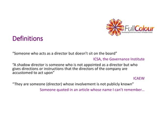 Definitions
“Someone who acts as a director but doesn’t sit on the board”
ICSA, the Governance Institute
“A shadow director is someone who is not appointed as a director but who
gives directions or instructions that the directors of the company are
accustomed to act upon”
ICAEW
“They are someone (director) whose involvement is not publicly known”
Someone quoted in an article whose name I can’t remember…
 
