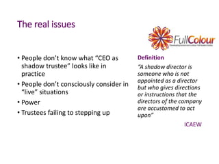 The real issues
• People don’t know what “CEO as
shadow trustee” looks like in
practice
• People don’t consciously consider in
“live” situations
• Power
• Trustees failing to stepping up
Definition
“A shadow director is
someone who is not
appointed as a director
but who gives directions
or instructions that the
directors of the company
are accustomed to act
upon”
ICAEW
 