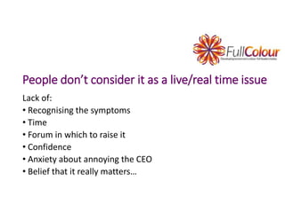 People don’t consider it as a live/real time issue
Lack of:
• Recognising the symptoms
• Time
• Forum in which to raise it
• Confidence
• Anxiety about annoying the CEO
• Belief that it really matters…
 