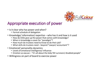 Appropriate execution of power
• Is it clear who has power and when?
• Formal schedule of delegation
• Knowledge/ information/ expertise – who has it and how is it used
• How do CEOs give up the power that comes with knowledge?
• When is knowledge a cover for “paradigm”?
• How much do trustees need to know to do their job?
• What skills do trustees need – beyond “Lawyer/ accountant”?
• Emotional/ personality dynamics
• Levels of emotional intelligence/ influence
• Emotion as excuse – “it’s all about the kids/ DV survivors/ disabled people”
• Willingness on part of board to exercise power
 