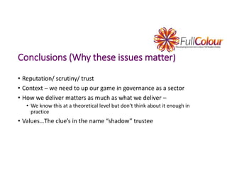 Conclusions (Why these issues matter)
• Reputation/ scrutiny/ trust
• Context – we need to up our game in governance as a sector
• How we deliver matters as much as what we deliver –
• We know this at a theoretical level but don’t think about it enough in
practice
• Values…The clue’s in the name “shadow” trustee
 