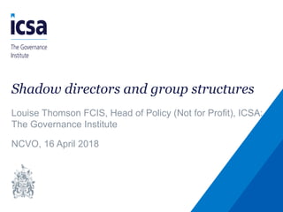 Shadow directors and group structures
Louise Thomson FCIS, Head of Policy (Not for Profit), ICSA:
The Governance Institute
NCVO, 16 April 2018
 