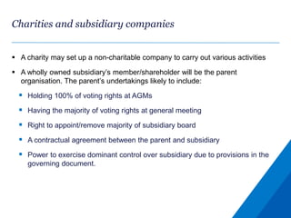 Charities and subsidiary companies
 A charity may set up a non-charitable company to carry out various activities
 A wholly owned subsidiary’s member/shareholder will be the parent
organisation. The parent’s undertakings likely to include:
 Holding 100% of voting rights at AGMs
 Having the majority of voting rights at general meeting
 Right to appoint/remove majority of subsidiary board
 A contractual agreement between the parent and subsidiary
 Power to exercise dominant control over subsidiary due to provisions in the
governing document.
 