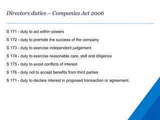Directors duties – Companies Act 2006
S 171 - duty to act within powers
S 172 - duty to promote the success of the company
S 173 - duty to exercise independent judgement
S 174 - duty to exercise reasonable care, skill and diligence
S 175 - duty to avoid conflicts of interest
S 176 - duty not to accept benefits from third parties
S 171 - duty to declare interest in proposed transaction or agreement.
 