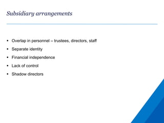 Subsidiary arrangements
 Overlap in personnel – trustees, directors, staff
 Separate identity
 Financial independence
 Lack of control
 Shadow directors
 