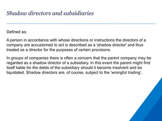 Shadow directors and subsidiaries
Defined as:
A person in accordance with whose directions or instructions the directors of a
company are accustomed to act is described as a 'shadow director' and thus
treated as a director for the purposes of certain provisions.
In groups of companies there is often a concern that the parent company may be
regarded as a shadow director of a subsidiary. In this event the parent might find
itself liable for the debts of the subsidiary should it become insolvent and be
liquidated. Shadow directors are, of course, subject to the 'wrongful trading‘.
 