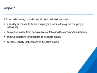 Impact
If found to be acting as a shadow director an individual risks:
 a liability to contribute to the company’s assets following the company’s
insolvency
 being disqualified from being a director following the company’s insolvency
 criminal sanctions for breaches of directors’ duties
 personal liability for breaches of directors’ duties.
 