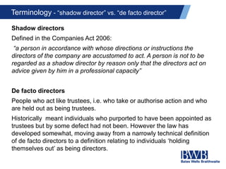 Terminology - “shadow director” vs. “de facto director”
Shadow directors
Defined in the Companies Act 2006:
“a person in accordance with whose directions or instructions the
directors of the company are accustomed to act. A person is not to be
regarded as a shadow director by reason only that the directors act on
advice given by him in a professional capacity”
De facto directors
People who act like trustees, i.e. who take or authorise action and who
are held out as being trustees.
Historically meant individuals who purported to have been appointed as
trustees but by some defect had not been. However the law has
developed somewhat, moving away from a narrowly technical definition
of de facto directors to a definition relating to individuals ‘holding
themselves out’ as being directors.
 