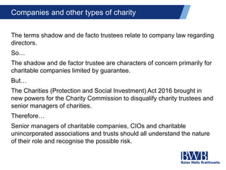 Companies and other types of charity
The terms shadow and de facto trustees relate to company law regarding
directors.
So…
The shadow and de factor trustee are characters of concern primarily for
charitable companies limited by guarantee.
But…
The Charities (Protection and Social Investment) Act 2016 brought in
new powers for the Charity Commission to disqualify charity trustees and
senior managers of charities.
Therefore…
Senior managers of charitable companies, CIOs and charitable
unincorporated associations and trusts should all understand the nature
of their role and recognise the possible risk.
 