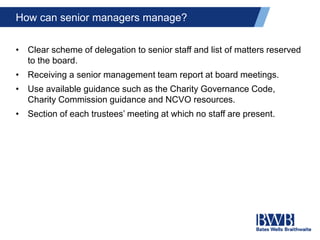 How can senior managers manage?
• Clear scheme of delegation to senior staff and list of matters reserved
to the board.
• Receiving a senior management team report at board meetings.
• Use available guidance such as the Charity Governance Code,
Charity Commission guidance and NCVO resources.
• Section of each trustees’ meeting at which no staff are present.
 