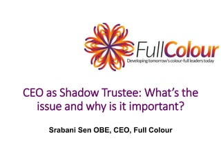 CEO as Shadow Trustee: What’s the
issue and why is it important?
Srabani Sen OBE, CEO, Full Colour
 