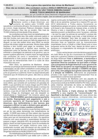 J
á faz 5 meses que a greve dos mineiros de
Marikana contra a Anglo American, por
aumento de salário para 12.500R, está
sacudindo o continente africano. Os mineiros em luta são
de Lomnin, Anglo American Platinum (Amplats), Impala
Platinum (Implats). Eles não se rendem. São mais de
70.000 mineiros em luta desde 23 de Janeiro.
As condições que hoje vivem os trabalhadores são
inauditas. Atualmente eles não estão cobrando salário e
não têm fundos nem para eles nem para suas famílias,
que são tiradas de suas casas por falta de pagamento do
aluguel, ou que não podem levar seus ﬁlhos na escola
porque não podem pagar as parcelas. Muitos deles estão
doentes e sem fundos para pagar os remédios. Suas
mulheres se reagrupam e apoiam seus maridos, se
solidarizam entre as famílias dos mineiros para melhor
enfrentar a chantagem da patronal e do governo, que os
querem quebrar pela fome, e assim impor as negociações
sob condições de cerco e isolamento. A luta dos
trabalhadores é forte porque eles sabem que os super
lucros que as transnacionais tiram é a custo de seus
músculos e seu suor.
Além disso, os operários de Marikana devem
enfrentar as ameaças da transnacional de “reestruturação
e demissões” se não voltam a trabalhar e a dos pelegos do
NUM-COSATU-PC, que são os mesmos que em 2012,
junto ao governo e a patronal, foram os responsáveis pelo
massacre que 34 mineiros em greve. São eles ou somos
nós!
A patronal, no dia 14 de Maio, deu um ultimato que
os operários não aceitaram, e no dia 5 de Junho deu uma
nova oferta, que consistia em aumentos em parcelas de
800R, o que permitiria em 5 anos chegar aos R12.500. A
patronal perdeu 21 bilhões de Rands desde o começo da
greve, enquanto aos operários não pagaram nem um
centavo, o que dá um total de 900 milhões de Rands em
salários. Chega de chantagear que vão despedir os
trabalhadores e “reestruturar”! Os mineiros sabem que
dinheiro TEM DE SOBRA: para toda empresa que feche
ou demita, Expropriação sem pagamento e sob o
controle operário já! Expropriação da Anglo
American, dos latifundiários e dos bancos que
soqueiam a África! Lá está o dinheiro para garantir o
trabalho, o salário, a casa, a saúde e o alimento!
Os milhares de mineiros e suas famílias continuam
em pé de luta pelas demandas dos trabalhadores da
região: 12.500R para todos já! Eles sabem das riquezas
que têm sob seus pés e que são eles os que colocam suas
vidas para que as transnacionais as tirem. Os operários
mineiros com seus piquetes e assembleias decidem os
passos a seguir, atacando 40% da produção mundial de
platina.Assim se luta!Agreve atual, como os combates de
2012, levantaram um jargão histórico para todo o
proletariado mundial, eles derrotaram em seu comitê de
greve, seus piquetes de luta e comitês de autodefesa, os
dirigentes traidores do NUM-COSATU-PC.
Os trabalhadores de Marikana souberam enfrentar
aos pelegos do PC-COSATU que estão com o CNA, o
regime continuador do Apartheid e com a Ango American.
Não é de se estranhar, porque foi o mesmo PC que em
2010 defendendo a Troika atacou ﬁsicamente os
trabalhadores gregos em greve, como também sustentou
a Al Assad e seu massacre às massas sírias, a conta de
Obama e todo o imperialismo. No Chile, a vanguarda
operária e juvenil, os identiﬁcou como “os pacos – polícias
– de rojo”(ou seja,”os polícias de vermelho”), porque não
se cansaram de entregar suas lutas, e hoje entraram ao
governo da Bashelet. Sem falar do papel dos irmãos
Castro em sua entrega de Cuba ao imperialismo, de onde
discutem hoje os negócios com as transnacionais
imperialistas como a Cargill e à Wall Street junto a nova
burguesia verme da ilha; isso, depois de terem salvo a
burguesia e o imperialismo da revolução no continente
americano.
Como vamos lançar uma luta decisiva para triunfar
em toda África do Sul se a burocracia do COSATU-PC
está com o governo? Abaixo a burocracia sindical agente
da Ango American! Fora o stalinismo, a burocracia e
aristocracia operária de nossas organizações
operárias! Deve-se coordenar os que lutam e romper
com a burguesia da Anglo American e seu governo do
CNA! Deve-se recuperar as organizações de luta para
nossa classe! Deve-se refundar a COSATU de baixa
para cima, sem pelegos fura-greves como são o NUM
e a direção da COSATU, defensores da propriedade
privada e dos super lucros das transnacionais! Viva as
assembleias e a democracia operária!
Os mineiros de Marikana com seu piquete de
greve marcam o caminho de como derrotar em guerra civil
a burocracia sindical do NUM-COSATU-PC! Eles, lutando
pelas mesmas demandas de todos os trabalhadores,
demonstram quem são os inimigos ao interior do
movimento operário!
Fora Zuma, a tripla aliança do CNA-PS-
COSATU e seu regime da “reconciliação” do
Apartheid e da Anglo American com seus sócios das
burguesias negras milionárias, comissionistas das
Viva a greve dos operários das minas de Marikana!
Eles não se rendem, eles combatem contra a ANGLO AMERICAN que saqueia toda a ÁFRICA!
“12.500R OU VÃO TODOS EMBORA DAQUI!”
SOMOS TODOS MINEIROS DE MARIKANA!
Não podem continuar isolados: por um Comitê de Greve Nacional e Regional para uniﬁcar todos os explorados da
África do Sul e toda a região. Que se estenda a greve mineira!
| 13
13-06-2014
“12500 Rands ou façam suas malas e vão embora do país”
 