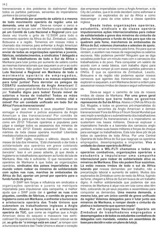 transnacionais e dos pistoleiros do stalinismo! Abaixo
todos os partidos patronais, serventes do imperialismo
yankee e da coroa inglesa!
A demanda por aumento de salário é a mesma
de todo movimento operário da região: uma só
demanda, uma só luta! Deve-se romper o cerco e
concentrar as forças com em Marikana para colocar de
pé um Comitê de Luta Nacional e Regional para que
desta vez triunfe o grito de 12.500R para todo o
movimento operário da África do Sul, Zimbabué, Lesoto,
Botsuana e a região. Tomemos em nossas mãos o
chamado dos mineiros para enfrentar a Anglo American
em todos os lugares onde ela estiver instalada. Votemos
enviar de todas as organizações operárias e juvenis,
fábricas, estabelecimentos, e sindicatos 1 delegado a
cada 100 trabalhadores de todo o Sul da África a
Marikana para lutar juntos por aumento de salário contra
as mesmas transnacionais que saqueiam a um e ao outro
lado da fronteira. Não podem ﬁcar isolados! Comitê de
Luta Nacional e Regional em Marikana de todo o
m o v i m e n t o o p e r á r i o d e e m p r e g a d o s ,
desempregados, imigrantes e as massas exploradas
para lutar juntos! Para derrotar os pelegos da
COSATU sustentadores da Anglo American! E
estender a greve geral de Marikana à África do Sul e lutar
por Trabalho digno para todos! Escala móvel de
salários e horas de trabalho! Todas as mãos
disponíveis a produzir! Por salário mínimo vital e
móvel! Por um combate uniﬁcado em todo Sul da
África! Fora as transnacionais!
Lugar aos mineiros e seus piquetes! Deve-se
esmagar e dissolver a polícia assassina da Anglo
American e das transnacionais! Por comitês de
autodefesa já, para que não nos massacrem novamente
como em 2012! Tribunais operários e populares para
julgar e castigar todos os assassinos dos mineiros de
Marikana em 2012! Estado assassino! Eles são os
mártires de toda classe operária mundial! Liberdade
imediata a todos os presos políticos!
O SWP inglês, rompeu o silêncio, depois de 5
meses de luta dos mineiros, “Está chamando a dar toda a
solidariedade aos operários em greve coletando
cobertores, comidas e enviando dinheiro a uma conta
bancária”. Isso é um passo adiante, já que desde a
Inglaterra os trabalhadores aportaram ao fundo de luta de
Marikana. Mas não é suﬁciente. O que necessitam os
operários de Marikana é que todas as organizações
operárias, sindicatos dos países imperialistas e do
mundo votem rodear os mineiros de solidariedade
com ações nas ruas, marchas às embaixadas da
África do Sul, aportar um jornal por operário para o
fundo fundo de greve.
O SWP tem forças e inﬂuência em sindicatos e
organizações operárias e juvenis na metrópole
imperialista para impulsionar esta campanha, a melhor
ajuda que o SWP pode dar é ganhar as ruas com
piquetes, comitês de fábricas, e comitês de greve na
Inglaterra como em Marikana, e enfrentar a burocracia
e aristocracia operária das Trade Unions que
submetem os trabalhadores ingleses a Anglo
American. Abaixo a burocracia e a aristocracia
operária da TUC, que come as migalhas que a Anglo
American deixa do saqueio e massacre nas semi-
colônias! Os operários da Inglaterra, devem colocar-se de
pé, ao grito de “o inimigo está em casa”, e romper com
a burocracia traidora das Trade Unions e atacar o coração
das empresas imperialistas como a Anglo American, e da
City de Londres, que é lá onde decidem como esfomear e
massacrar os explorados do sul da África e como
descarregar o peso da crise sobre a classe operária
inglesa.
Desde todas organizações operárias,
estudantis, sindicais e da classe operária
impulsionemos ações internacionalistas para rodear
de solidariedade a greve dos mineiros do cinturão da
platina, fortaleçamos o fundo de luta para que não os
quebrem pela fome, marchemos às embaixadas da
África do Sul, votemos chamados e adesões de apoio.
Eles querem cercar os mineiros pela fome, frio para que se
rendam, e aceitem nas mesas de negociações os salários
escravos. Não podemos permitir! Ninguém que se diga
socialista pode ﬁcar um minuto mais com o carrascos dos
trabalhadores e do povo. Para conquistar um salário de
acordo com a cesta básica, com trabalho digno para
todos, deve-se romper já com esses partidos patronais e
ONGs. É que os operários de Zimbabué, Lesoto,
Botsuana e da região não podemos apoiar nossos
carrascos que agentes das transnacionais: aqui nos
exploram e saqueiam, e em Marikana deram a ordem para
assassinar nossos irmãos de classe e seguir esfomeando-
os.
Deve-se seguir o caminho de luta de nossos
irmãos de classe de Marikana. Por uma greve geral
revolucionária que barre todos os governos
repressores do Sul da África. Abaixo o CNAda África do
Sul, Mugabe, e todos os governos pró-imperialistas do
continente, serventes da Anglo American e demais
transnacionais! Fora da África o Fórum Social Mundial que
veio impôr a rendição e o submetimento dos trabalhadores
ao imperialismo! As transnacionais e o imperialismo se
sustentam nas bases militares. Deve-se explusar o
imperialismo francês e a baioneta dos carrascos anglo
yankees, e todas suas bases militares e forças de choque
para esmagar os trabalhadores. Esta luta deve pôr de pé
todos os operários de toda África. Por uma Central
Operária de toda África do Sul que reagrupe os operários
empregados, desempregados e imigrantes. Viva a
unidade da classe operária da África!
Desde a WIL-FLTI chamamos a todos os
operários combativos, organizações operárias e
estudantis a impulsionar uma campanha
internacional para rodear de solidariedade ativa os
mineiros de Marikana. Eles não podem ﬁcar sozinhos.
Lá estão nossos irmãos de todo o sul da África
lutando por nossas demandas: por trabalho, não a
precarização laboral e aumento de salário. Muitos dos
explorados de Zimbábue como do resto da África, fugindo
da fome, chegam a África do Sul em busca de um trabalho
digno. A melhor solidariedade que podemos dar aos
mineiros de Marikana é alçar-nos em luta como eles têm
feito, colocando de pé seus piquetes e assembleias para
conquistar as demandas. Uma mesma demanda, a
mesma luta, por um único comitê de greve uniﬁcado
da região! Votemos delegados para ir lutar junto aos
mineiros de Marikana, e romper desde o cinturão da
platina o isolamento que querem impôr!
Por um Congresso Nacional Operário em
Zimbabué de trabalhadores empregados e
desempregadosedetodososestudantescombativosde
delegados com mandado, votados em assembleias de
baseparadecidirevotarumplanodelutajá.
14 | Página
 