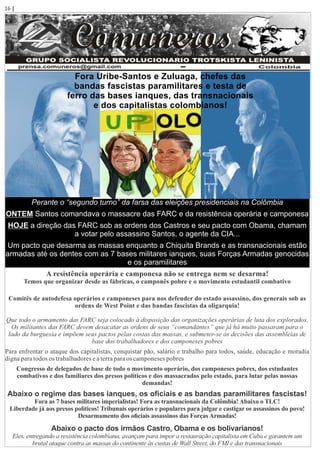 Perante o “segundo turno” da farsa das eleições presidenciais na Colômbia
ONTEM Santos comandava o massacre das FARC e da resistência operária e camponesa
HOJE a direção das FARC sob as ordens dos Castros e seu pacto com Obama, chamam
a votar pelo assassino Santos, o agente da CIA...
Um pacto que desarma as massas enquanto a Chiquita Brands e as transnacionais estão
armadas até os dentes com as 7 bases militares ianques, suas Forças Armadas genocidas
e os paramilitares
A resistência operária e camponesa não se entrega nem se desarma!
Temos que organizar desde as fábricas, o camponês pobre e o movimento estudantil combativo
Comitês de autodefesa operários e camponeses para nos defender do estado assassino, dos generais sob as
ordens de West Point e das bandas fascistas da oligarquia!
Que todo o armamento das FARC seja colocado à disposição das organizações operárias de luta dos explorados.
Os militantes das FARC devem desacatar as ordens de seus “comandantes” que já há muito passaram para o
lado da burguesia e impõem seus pactos pelas costas das massas, e submeter-se às decisões das assembleias de
base dos trabalhadores e dos camponeses pobres
Para enfrentar o ataque dos capitalistas, conquistar pão, salário e trabalho para todos, saúde, educação e moradia
digna para todos os trabalhadores e a terra para os camponeses pobres
Congresso de delegados de base de todo o movimento operário, dos camponeses pobres, dos estudantes
combativos e dos familiares dos presos políticos e dos massacrados pelo estado, para lutar pelas nossas
demandas!
Abaixo o regime das bases ianques, os oﬁciais e as bandas paramilitares fascistas!
Fora as 7 bases militares imperialistas! Fora as transnacionais da Colômbia! Abaixo o TLC!
Liberdade já aos presos políticos! Tribunais operários e populares para julgar e castigar os assassinos do povo!
Desarmamento dos oﬁciais assassinos das Forças Armadas!
Abaixo o pacto dos irmãos Castro, Obama e os bolivarianos!
Eles, entregando a resistência colombiana, avançam para impor a restauração capitalista em Cuba e garantem um
brutal ataque contra as massas do continente às custas de Wall Street, do FMI e das transnacionais
Fora Uribe-Santos e Zuluaga, chefes das
bandas fascistas paramilitares e testa de
ferro das bases ianques, das transnacionais
e dos capitalistas colombianos!
16 | Página
 