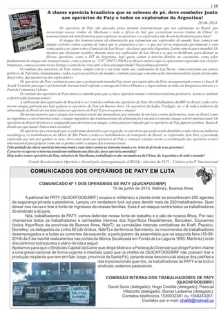 | 19| 19
A classe operária brasileira que se colocou de pé, deve combater junto
aos operários de Paty e todos os explorados da Argentina!
Os operários de Paty são atacados pelas mesmas transnacionais que nos esfomeiam no Brasil, que
escravizam nossos irmãos de Marikana e toda a África do Sul, que escravizam nossos irmãos da China! As
transnacionaisnãotemfronteiraspara explorar,os operários eos exploradosnãodevemterfronteiraspara lutar!
O ataque das transnacionais da alimentação que esfomeiam aos explorados do mundo, hoje começa um
ataque certeiro contra a ponta de lança que se preparava a ser – e que por ter-se preparado previamente o está
começando a ser junto com a Comissão de Las Heras – da classe operáriaArgentina, Latino-americana e mundial. Os
mesmos que deixaram sozinhos durante anos aos explorados de Las Heras e os que os dividiram, para dizimar as
ﬁleiras operárias, como a FIT da Argentina, hoje quere cantar a marcha fúnebre no casamento, como pilar
fundamental do ataque das transnacionais, como o fazem as “FIT” (PSTU-PSOL) no Brasil embora aqui se apresentem separados nas eleições
burguesas, comojáaconteceunaEuropaecomoﬁcouclaroanteaSíriaensanguentada!Nãopodemos permitir.
O combate dos operários de Paty estava, sempre esteve e vai estar junto aos condenados de Las Heras, como está junto aos presos
políticos da Palestina, Guantánamo e todos os presos políticos do mundo e combate para que com uma ação internacionalista sejam arrancados
das prisões, das masmorras dos exploradores.
Os operários de Paty combatem para que o proletariado mundial lute junto aos explorados da Síria ensanguentada contra o chacal Al
Assad. Combate para que o proletariado internacional enfrente a entrega de Cuba a Obama e o imperialismo às mãos da burguesia castrista e o
PartidoComunistaCubano.
O combate dos operários de Paty marca o caminho para que a classe operária retome o internacionalismo proletário. Assim se combate
aofensivadas transnacionais!
A sublevação dos explorados do Brasil deve ser irmã do combate dos operários de Paty. Os trabalhadores da BRF no Brasil, estão sob o
mesmo ataque patronal que hoje golpeia os operários de Paty em Buenos Aires. Os operários da Sadia, Perdigão, etc. e de toda a indústria da
alimentaçãodoBrasildevemlutarjuntoaos operários dePaty!Éprecisoparar oataque!
Da mesma maneira que o ataque das transnacionais das montadoras que reproduz de um lado e outro da fronteira, tanto no Brasil como
na Argentina e a nível internacional, o ataque impiedoso das transnacionais da alimentação é um único e mesmo ataque a nível internacional. Os
operários do Brasil devem ser a vanguarda para derrotar esse ataque, começando por impedir que os operários de Paty ﬁquem sozinhos. Basta de
dividiraos quelutam!Nuncamais sozinhos!
Os operários da construção que se enfrentam demissões e perseguição, os operários que estão sendo demitidos a mão cheia na indústria
metalúrgica, os trabalhadores do Metrô de São Paulo e todos os trabalhadores do transporte do Brasil, os explorados Sem Teto, a juventude
explorada que luta por ganhar as ruas, deve estar junto aos operários de Paty e começar a forjar assim a coordenação dos operários a nível
internacionalpara golpearcomoum só punhocontraoataquedas transnacionais.
Pelaunidadedaclasseoperáriainternacionalesuas lutascontraas transnacionais eos testadeferro deseus governos!
Éprecisorecuperar ointernacionalismomilitantenas ﬁlas daclasseoperáriamundial!
Hojetodossomos operários dePaty,mineirosdeMarikana, trabalhadoresdas montadoras daChina, daArgentinaedetodoomundo!
Comitê Revolucionário Operário e Juvenil pela Autoorganização (CROJA)- Aderente da FLTI – Coletivo pela IV Internacional
20-06-2014
COMUNICADOS DOS OPERÁRIOS DE PATY EM LUTA
COMUNICADO Nº 1 DOS OPERÁRIOS DE PATY (QUICKFOO/BRF)
15 de junho de 2014, Matínez, Buenos Aires
A patronal de PATY (QUICKFOOD/BRF) ocupou e militarizou a planta onde se encontravam 200 agentes
da segurança privada e pistoleiros. Lançou um verdadeiro lock out para demitir mais de 250 trabalhadores. Quer
deixar-nos na rua e tirar a fonte de ingressos de nossas famílias. Esse é um ataque contra todos os trabalhadores
do sindicato e do país.
Nós, trabalhadores de PATY, vamos defender nossa fonte de trabalho e o pão de nossos ﬁlhos. Por isso
chamamos todos os trabalhadores e comissões internas dos frigoríﬁcos Rioplantense, Bancalari, Ecocarnes
(todos frigoríﬁcos da província de Buenos Aires, NdeT); as comissões internas combativas de Kraft, Pepsico,
Donelley; os delegados da Linha 60 (de ônibus, NdeT) e da ferrovia Sarmiento; os movimentos de trabalhadores
desempregados e a todas as correntes da esquerda: a participarem da assembleia que na segunda feira (16-06-
2014) às 5 da manhã realizaremos nas portas da fábrica (localizada em Fondo de La Laguna 1690, Martínez) onde
discutiremos todos juntos o plano de luta a seguir.
Apelamos para que o Sindicato Capital da Carne que dirige Molina e a Federação Gremial que dirige Fantini chame
a uma greve nacional de forma urgente e imediata (para que os chefes de QUICKFOOD/BRF não possam tirar a
produção na planta que tem em San Jorge, província de Santa Fé), perante esse descomunal ataque dos patrões e
das transnacionais que nós, os trabalhadores de PATY e de todo o
sindicato, estamos padecendo.
COMISSÃO INTERNA DOS TRABALHADORES DE PATY
(QUICKFOOD/BRF)
David Soria (delegado); Hugo Costilla (delegado); Pascual
Villacorta (delegado) ;Daniel Ledesma (delegado).
Contatos telefónicos 1530032381 ou 1558243267.
Contatos por e-mail: cha69@hotmail.co
 