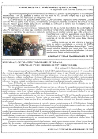 20 | Página
COMUNICADO Nº 2 DOS OPERÁRIOS DE PATY (QUICKFOOD/BRF)
16 de junho de 2014, Martínez, Buenos Aires – 6H20.
Agradecemos a presença dos companheiros que estão aqui.Aquestão é que hoje a planta foi ocupada pelos
trabalhadores. Têm 250 pessoas e famílias que vão ﬁcar na rua. Querem comprar-nos e que ﬁquemos
desempregados com uma indenização que não garante nada.
Esse brutal ataque é o que já discutiram na CELAC, na Conferência empresarial latino-americana. Querem
converter América Latina numa maquila, companheiros. Começaram atacando na indústria da carne já no ano
passado, ﬁcaram quase 20.000 companheiros demitidos. E continuam a ofensiva nas montadoras onde há
suspensões, demissões e arrocho salarial.
Companheiros, isso demonstra que necessitamos mais do que nunca da unidade e da coordenação das
lutas. Por isso fazemos um apelo aqui perante os presentes e vamos voltar a colocar para a imprensa, a todas as
organizações operárias, às organizações estudantis combativas, de direitos humanos que estão junto com os
trabalhadores e os partidos que estão ao serviço da classe
trabalhadora, a rodear Paty. Agradecemos-lhes sua
presença e é hora de estender isto porque daqui nós não
vamos sair.
A ideia é essa, que se faça extensivo e chamar a
todos os setores combativos, o encontro do SUTNA
(Sindicato Unido de Trabalhadores da indústria do Pneu), o
encontro sindical classista, todo mundo aqui. Todo mundo
que diz estar ao serviço da classe trabalhadora, hoje tem a
oportunidade. Esse é um batismo de fogo.
COMISSÃO INTERNA E TRABALHADORES DE PATY
DESDEAPLANTAOCUPADAEMDEFESADOS POSTOSDETRABALHO,
COMUNICADO Nº 3 DOS OPERÁRIOS DE PATY (QUICKFOOD-BRF)
16 de junho de 2014, Martínez, Buenos Aires, 7H30.
Ontem, enquanto jogavaArgentina (no Mundial de futebol, NdeT), a planta foi ocupada com mais de 150 pessoas, dentre
elas o pessoal de segurança privada e de torcidas organizadas. Foi no primeiro tempo do jogo. Nós estávamos em nossas casas e o
setor de Recursos Humanos ligou para a Comissão Interna para falar conosco e avisar que deixavam de produzir nesta planta e
que trasladavam a produção para San Jorge. Nós tínhamos tido uma reunião na semana anterior, na sexta feira e também na quarta
feira, e colocaram para nós que não havia nenhuma novidade, que se continuaria produzindo. Tinham duas linhas produzindo a
todovapor.Haviaumaproduçãonormaleontemcolocaramparanós quehojenãoentrarianinguémparatrabalhar.
Somos 250 famílias que trabalhamos aqui, contando com o pessoal de administração, faxina, refeitório, que são de
empresasterceirizadas,queﬁcamosnarua.
Nós não acreditamos nada da empresa. Eles colocaram que iriam nos indenizar.Até agora não tem nenhum telegrama de
demissão nem nada. Hoje nos apresentamos a trabalhar e não permitiram nossa entrada. Então, os trabalhadores em assembleia
decidiram ocupar a planta. E que venha até aqui os representantes da empresa. Queremos nossa fonte de trabalho. E se não tem
trabalhoparatodos,querepartamashoras detrabalhosemabaixaros salários.
Aproveitamos aqui para denunciar que esses são os sintomas da reunião da CELAC em Cuba, que foi uma conferência
empresarial latino-americana, para converter América Latina em uma maquila. Tem 20.000 operários da indústria da carne
demitidos nos últimos anos. E ainda por cima já tem um brutal ataque na indústria automotriz com demissões, suspensões e
arrochosalarial.
Por isso chamamos a toda a classe operária, às comissões internas combativas como as de LEAR, Kromberg, Gestamp,
Pepsico, Kraft, a linha 60, o Hospital Garrahan, a seccional oeste da ferrovia Sarmiento e todos os desempregados, em especial os
desempregadosdaindústriadacarne.Por elesnós exigimosorepartodashorasdetrabalho.
Estão presentes muitos companheiros, porque queremos fazer esse apelo o mais extensivo possível para que venha todo
mundo. Queremos unidade e coordenação. Unidade de todos os trabalhadores e coordenação de todas as lutas. Um a um vão nos
dividindo. É hora de colocarmos em pé um Congresso Nacional de Trabalhadores empregados, desempregados e estudantes com
mandatodabase,porquetemumbrutalataquedapatronaledo governo.Éasua ofensivacontratodosos trabalhadores.
Quem não tem um cunhado, um tio, um compadre desempregado? Nós queremos nossa fonte de trabalho. Somos 250
famíliasquequeremoscontinuartrabalhando.
Chamamos também aos organismos de direitos humanos e a todo mundo para que venham até aqui porque já está a
polícia. Nós dizemos para a polícia que não somos delinquentes, somos trabalhadores reclamando por nossos direitos; que vão
buscaraJulioLópez,LucianoArrugaeDanielSolano(os trêsestãodesaparecidosháanos,NdeT).
COMISSÃO INTERNA E TRABALHADORES DE PATY
 