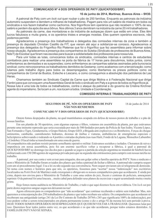| 21
COMUNICADO Nº 4 DOS OPERÁRIOS DE PATY (QUICKFOOD/BRF)
16 de junho de 2014, Martínez, Buenos Aires – 9H30.
A patronal de Paty com um lock out quer roubar o pão de 250 famílias. Enquanto as patronais da indústria
automotriz suspendem e demitem a milhares de trabalhadores. Pagam para nós um salário de miséria em todos os
sindicatos e nos fazem trabalhar como cachorros. Nos frigoríﬁcos tem operários que não recebem o 100% de seu
salário e perdem dia após dia seus bônus. Nos últimos 3 anos demitiram na indústria da carne 20 mil trabalhadores.
As patronais da carne, das montadoras e da indústria de autopeças dizem que estão em crise. Eles têm
lucros fabulosos e muita grana, e os operários tristes e amargas moedas. Eles querem operários escravos, não
podemos permitir.
Agradecemos a presença dos trabalhadores e delegados das comissões internas da zona e também a
presença do deputado Christian Castillo da FIT, que vieram até aqui a solidarizar-se conosco. Agradecemos a
presença dos delegados do Frigoriﬁco Rio Platense que foi o frigoríﬁco que fez assembleia para informar sobre
nossa situação. Agradecemos a presença dos companheiros do Suteba (Sindicato de professores de Buenos Aires,
NdeT) de Escobar que foram nas escolas para buscar a solidariedade dos professores para nossa luta.
Para unir todas as lutas, convocamos todos os sindicatos, comissões internas e centros de estudantes
combativos para realizar uma assembleia na porta da fábrica às 17 horas para discutirmos, todos juntos, como
enfrentamos as demissões e as suspensões; como enfrentamos as campanhas salarias assinadas pela burocracia
sindical; como reincorporamos os trabalhadores demitidos da Gestamp; como acabamos com a terceirização; como
lutamos pelo trabalho digno para todos os desempregados; como libertamos os presos políticos como os
companheiros de Corral de Bustos, Esteche e Lescano, e como conseguimos a absolvição dos petroleiros de Las
Heras.
Chamamos também ao Sindicato Capital da Carne que dirige Molina e à Federação Nacional que dirige
Fantini para que convoquem umaAssembleia Geral de todo o sindicato em Paty e a greve de todos os frigoríﬁcos já.
Nossa luta é uma luta de todos os trabalhadores, contra o ataque da patronal e do governo da Cristina Kirchner
agente do imperialismo. Se tocam a um, nos tocam a todos. Unidade e Coordenação.
COMISSÃO INTERNA E TRABALHADORES DE PATY
SEGUIMOS DE PÉ, NÓS OS OPERÁRIOS DE PATY
NÃO NOS RENDEMOS
COMUNICADO Nº 5 DOS OPERÁRIOS DE PATY (QUICKFOOD/BRF)
Ontem fomos despejados da planta, na qual mantínhamos ocupada em defesa de nossos postos de trabalho e o pão de
nossas famílias.
Em um plantão de 30 operários, com algumas esposas e ﬁlhos, votamos em assembleia da planta, por que estávamos
perante uma iminente repressão que seria executada por mais de 500 fardados por parte da Polícia de San Isidro, Vicente López,
San Fernando e Tigre, Gendarmeria, o Grupo Halcón, Grupo GEO, a Brigada anti-explosivos e os Bombeiros. Forças de choque
antimotins, camburão, caminhonetes hidrantes, dezenas de ônibus e viaturas, ambulâncias de emergências especiais e
helicópteros sobrevoando e rodeando os 4 portões e entradas da planta (nas ruas Haití, Fondo de la Laguna, Monseños Labumbre
eCórdoba).O localtinhasetransformadoemumazonadeguerra.
30 companheiros não podiam resistir perante semelhante operativo militar. Estávamos sozinhos e isolados. Choramos de raiva e
impotência em nossa assembleia, pois foi um enorme sacrifício voltar a recuperar a fábrica, à qual a patronal de
QUICKFOOD/BRF no domingo (no dia dos pais e quando se jogava a partida da seleção argentina no mundial de futebol) havia
militarizado com 150/200 agentes de segurança privada para que na segunda não entrássemos para cumprir com nossas tarefas no
trabalho.
Apatronal, por sua conta e sem avisar para ninguém, deu um golpe sobre a família operária de PATY. Nem o sindicato e
nem o Ministério de Trabalho foram avisados dos planos que tinha a patronal de fechar a fábrica.Apatronal não cumpriu sequer
com um só procedimento legal. Usa a lei ou não segundo sua conveniência. Nem sequer enviaram um só telegrama de demissão.
Só notas com nomes e horários para que nós, os operários, fossemos para “acertar” nossa “indenização” nos escritórios
localizados na Pettit Hotel de Martínez onde extorquiam e obrigavam os nossos companheiros para que acordassem. E ainda por
cima, depois nos enviou para o Ministério de Trabalho e com uma ordem do juiz, ﬁscais e centenas de policiais, ameaçaram
reprimir. O da patronal foi uma loucura... muito cabal para defender seus planos de escravizar e seguir acumulando muita e muita
grana.
Hoje fomos numa audiência no Ministério de Trabalho, e tudo o que aqui dizemos ﬁcou em evidência. Um lock out por
partedestesnegreirossangue-sugas nos deixaramnarua!
Agora oferecem para os companheiros que “não acordaram” que continue recebendo o salário sem trabalhar. Mas, nós
queremos a reincorporação dos 250 trabalhadores da planta e que todos recebam seu salário. Os companheiros que acordaram só
receberam sua antiguidade (artigo 241 da Lei De Contrato de Trabalho 20744 e 245 que signiﬁcaria 100% da indenização), por
isso podem voltar a serem reincorporados em planta permanente (como o diz o artigo 92 da mesma lei) sem período à prova.
HOJE TODOS SOMOS OPERÁRIOS DESEMPREGADOS QUE QUEREM VOLTARATRABALHAR. Queremos lutar por
isso. Queremos ﬁcar todos juntos outra vez, os que acordaram e os que não acordaram, porque todos estamos demitidos. A
FAMÍLIADEPATYNÃO SESEPARA.
18 de junho de 2014
 