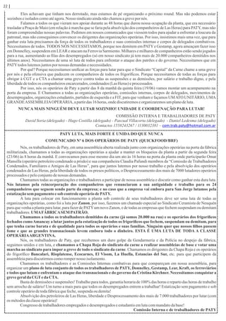 22 | Página
Eles achavam que tinham nos derrotado, mas estamos de pé organizando o próximo round. Mas não podemos estar
sozinhoseisoladoscomoatéagora.Nosso sindicatoaindanãochamouagrevepor nós.
Falamos a todos os que vieram nos apoiar durante as 48 horas que durou nossa ocupação da planta, que era necessário
trasladar a Praça de Maio (em relação à marcha que se faria pela absolvição dos companheiros de Las Heras) para PATY, mas não
foram compreendidas nossas palavras. Pedimos em nossos comunicados que viessem todos para ajudar a enfrentar a loucura da
patronal, mas não conseguimos convencer os dirigentes das organizações operárias. Por isso, insistimos mais uma vez, que para
ganhar esta luta precisamos da força de todos os trabalhadores e suas comissões internas e corpos de delegados combativos.
Necessitamos de todos. TODOS NÓS NECESSITAMOS, porque nos demitem em PATYe Gestamp, agora ameaçam fazer isso
em Donnelley, suspendem em LEAR e atacam na Ferrovia Sarmiento. Milhares e milhares de companheiros estão sendo jogados
para a rua, aumentando as ﬁlas dos desempregados (só em nosso sindicato já tem mais de 20.000 companheiros demitidos nos
últimos anos). Necessitamos de uma só luta de todos para enfrentar o ataque dos patrões e do governo. Necessitamos que em
PATYtodos lutemosjuntospornossas demandasenecessidades.
Por quê? Porque necessitamos uniﬁcar as forças para lutar para que o Sindicato “Capital” da Carne chame a uma greve
por nós e pela ofensiva que padecem os companheiros de todos os frigoríﬁcos. Porque necessitamos de todas as forças para
obrigar à CGT e a CTA a chamar uma greve contra todas as suspensões e as demissões, por salário e trabalho digno, e pela
liberdadedetodos os companheirosencarcerados,condenados(LasHeras)eprocessados.
Por isso, nós os operários de Paty a partir das 8 da manhã da quinta feira (19/06) vamos montar um acampamento na
porta da empresa. E Chamamos a todas as organizações operárias, comissões internas, corpos de delegados, movimentos de
desempregados, organizações estudantis, partidos de esquerda e a FIT, para que venham e façamos UMATO UNITÁRIO, UMA
GRANDEASSEMBLEIAOPERÁRIA, apartirdas 16 horas,ondediscutiremoseorganizaremosumplanodeluta.
NUNCA MAIS NINGUÉM DEVE LUTAR SOZINHO! UNIDADE E COORDENAÇÃO PARA LUTAR!
COMISSÃO INTERNA E TRABALHADORES DE PATY
David Soria (delegado) - Hugo Costilla (delegado) - Pascual Villacorta (delegado) - Daniel Ledesma (delegado)
Contactos 1558243267 / 1130032381 – com.trab.paty@hotmail.com.ar
PATY LUTA, MAIS FORTE E UNIDA DO QUE NUNCA
COMUNICADO Nº 6 DOS OPERÁRIOS DE PATY (QUICKFOOD/BRF)
Nós, os trabalhadores de Paty, em uma assembleia aberta realizada junto com organizações operárias na porta da fábrica
militarizada, chamamos a todas as organizações operárias a ajudar a manter os bloqueios da planta a partir da segunda feira
(23/06) às 8 horas da manhã. E convocamos para esse mesmo dia um ato às 16 horas na porta da planta onde participarão Omar
Mansilla (operário petroleiro condenado a prisão) e sua companheira Claudia Pafundi membros da “Comissão de Trabalhadores
Condenados, Familiares e Amigos de Las Heras”, para que juntos lutemos por nosso trabalho e pela absolvição dos operários
condenados de Las Heras, pela liberdade de todos os presos políticos, o Desprocessamento dos mais de 7000 lutadores operários
processados epeloconjuntodenossas demandas.
Chamamos todas as organizações e trabalhadores a participar de nossa assembleia e discutir como ganhar esta dura luta.
Nós lutamos pela reincorporação dos companheiros que renunciaram a sua antiguidade e trabalho para os 24
companheiros que seguem sendo parte da empresa; e no caso que a empresa vai embora para San Jorge lutamos pela
estatizaçãosempagamento esob controleoperáriodePATY.
A luta para colocar em funcionamento a planta sob controle de seus trabalhadores deve ser uma luta de todas as
organizações operárias, como foi a luta por Zanon, por isso, fazemos um chamado especial ao Sindicato Ceramista de Neuquén
para que venha a planta para lutar, para fazer de PATYum novo Zanon, e de todas as empresas que fechem suspendam ou demitam
trabalhadores.UMAFÁBRICASEMPATRÃO.
Chamamos a todos os trabalhadores demitidos da carne (já somos 20.000 na rua) e os operários dos frigoríﬁcos
fechados comoAmancay a lutar juntos pela estatização de todos os frigoríﬁcos que fechem, suspendam ou demitam, para
que tenha carne barata e de qualidade para todos os operários e suas famílias. Ninguém quer que nossos ﬁlhos passem
fome e que as grandes transnacionais levem embora todo o dinheiro. ESTA É UMA LUTA DE TODA A CLASSE
OPERÁRIAARGENTINA.
Nós, os trabalhadores de Paty, que recebemos um duro golpe da Gendarmeria e da Polícia no despejo da fábrica,
seguimos unidos e em luta, e chamamos a Chapa Roja do sindicato da carne a realizar assembleias de base e votar uma
marcha ao sindicato para impor a greve de todo o sindicato da carne. Chamamos os dirigentes da Chapa Roja e os operários
do frigoríﬁco Bancalari, Rioplatense, Ecocarnes, El Visom, La Huella, Estancias del Sur, etc. para que participem da
assembleiaparadiscutirmoscomorompernosso isolamento.
Chamamos os trabalhadores e as Comissões Internas combativas para que compareçam em nossa assembleia, para
organizar um plano de luta conjunto de todos os trabalhadores de PATY, Donnelley, Gestamp, Lear, Kraft, os ferroviários
e todos que lutam e enfrentam o ataque das transnacionais e do governo da Cristina Kirchner. Necessitamos conquistar a
grevegeralda CGTeda CTA.
Basta de demissões e suspensões!Trabalho para todos, garantia horaria de 100% das horas e reparto das horas de trabalho
sem arrocho de salário! Um turno a mais para que todos os desempregados entrem a trabalhar! Estatização sem pagamento e sob
controleoperáriodetodafábricaquefeche,suspenda oudemita!
Absolvição dos petroleiros de Las Heras, liberdade e Desprocessamento dos mais de 7.000 trabalhadores por lutar (com
os métodosdaclasseoperária)!
Congresso detrabalhadoresempregadosedesempregadoseestudantisemlutacommandatodabase!
Comissão Interna e de trabalhadores de PATY
 