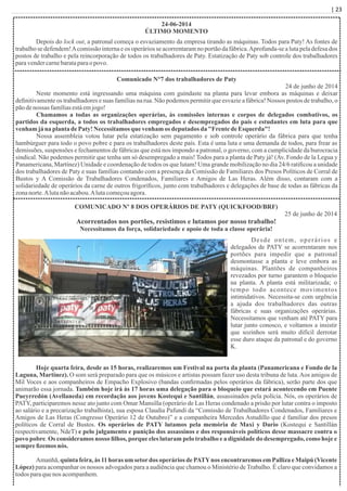 | 23
24-06-2014
ÚLTIMO MOMENTO
Depois do lock out, a patronal começa o esvaziamento da empresa tirando as máquinas. Todos para Paty! As fontes de
trabalho se defendem!Acomissão interna e os operários se acorrentaram no portão da fábrica.Aprofunda-se a luta pela defesa dos
postos de trabalho e pela reincorporação de todos os trabalhadores de Paty. Estatização de Paty sob controle dos trabalhadores
paravendercarnebarataparao povo.
Comunicado N°7 dos trabalhadores de Paty
24 de junho de 2014
Neste momento está ingressando uma máquina com guindaste na planta para levar embora as máquinas e deixar
deﬁnitivamente os trabalhadores e suas famílias na rua. Não podemos permitir que esvazie a fábrica! Nossos postos de trabalho, o
pãodenossas famíliasestáemjogo!
Chamamos a todas as organizações operárias, às comissões internas e corpos de delegados combativos, os
partidos da esquerda, a todos os trabalhadores empregados e desempregados do país e estudantes em luta para que
venham jána planta dePaty!Necessitamosque venham os deputados da "FrentedeEsquerda"!
Nossa assembleia votou lutar pela estatização sem pagamento e sob controle operário da fábrica para que tenha
hambúrguer para todo o povo pobre e para os trabalhadores deste país. Esta é uma luta e uma demanda de todos, para frear as
demissões, suspensões e fechamentos de fábricas que está nos impondo a patronal, o governo, com a cumplicidade da burocracia
sindical. Não podemos permitir que tenha um só desempregado a mais! Todos para a planta de Paty já! (Av. Fondo de la Legua y
Panamericana, Martínez) Unidade e coordenação de todos os que lutam! Uma grande mobilização no dia 24/6 ratiﬁcou a unidade
dos trabalhadores de Paty e suas famílias contando com a presença da Comissão de Familiares dos Presos Políticos de Corral de
Bustos y A Comissão de Trabalhadores Condenados, Familiares e Amigos de Las Heras. Além disso, contaram com a
solidariedade de operários da carne de outros frigoríﬁcos, junto com trabalhadores e delegações de base de todas as fábricas da
zonanorte.Alutanãoacabou.Alutacomeçouagora.
COMUNICADO Nº 8 DOS OPERÁRIOS DE PATY (QUICKFOOD/BRF)
25 de junho de 2014
Acorrentados nos portões, resistimos e lutamos por nosso trabalho!
Necessitamos da força, solidariedade e apoio de toda a classe operária!
Desde ontem, operários e
delegados de PATY se acorrentaram nos
portões para impedir que a patronal
desmontasse a planta e leve embora as
máquinas. Plantões de companheiros
revezados por turno garantem o bloqueio
na planta. A planta está militarizada; o
tempo todo acontece movimentos
intimidativos. Necessita-se com urgência
a ajuda dos trabalhadores das outras
fábricas e suas organizações operárias.
Necessitamos que venham até PATY para
lutar junto conosco, e voltamos a insistir
que sozinhos será muito difícil derrotar
esse duro ataque da patronal e do governo
K.
Hoje quarta feira, desde as 15 horas, realizaremos um Festival na porta da planta (Panamericana e Fondo de la
Laguna, Martínez). O som será preparado para que os músicos e artistas possam fazer uso desta tribuna de luta.Aos amigos de
Mil Voces e aos companheiros de Empacho Explosivo (bandas conﬁrmadas pelos operários da fábrica), serão parte dos que
animarão essa jornada. Também hoje irá às 17 horas uma delegação para o bloqueio que estará acontecendo em Puente
Pueyrredón (Avellaneda) em recordação aos jovens Kostequi e Santillán, assassinados pela polícia. Nós, os operários de
PATY, participaremos nesse ato junto com Omar Mansilla (operário de Las Heras condenado a prisão por lutar contra o imposto
ao salário e a precarização trabalhista), sua esposa Claudia Pafundi da “Comissão de Trabalhadores Condenados, Familiares e
Amigos de Las Heras (Congresso Operário 12 de Outubro)” e a companheira Mercedes Astudillo que é familiar dos presos
políticos de Corral de Bustos. Os operários de PATY lutamos pela memória de Maxi y Dario (Kostequi e Santillán
respectivamente, NdeT) e pelo julgamento e punição dos assassinos e dos responsáveis políticos desse massacre contra o
povo pobre. Os consideramos nosso ﬁlhos, porque eles lutaram pelo trabalho e a dignidade do desempregado, como hoje e
sempreﬁzemosnós.
Amanhã, quinta feira, às 11 horas um setordos operários de PATYnos encontraremos em Palliza e Maipú (Vicente
López) para acompanhar os nossos advogados para a audiência que chamou o Ministério de Trabalho. É claro que convidamos a
todosparaquenos acompanhem.
 