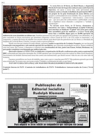 24 | Página
Na sexta feira às 10 horas, no Hotel Bauen, o deputado
Pitrola da Frente de Esquerda realizará uma conferência de
imprensa, em apoio a nossa luta, onde apresentará uma
denúncia contra a fraude trabalhista da patronal de BRF e
um projeto de lei pela Estatização de nossa fábrica para
garantir a continuidade de nosso trabalho. Nós, os operários de
PATY, apoiamos – e apoiaremos – toda iniciativa – como é essa
aqui – que sirva para dar conhecimento e publicidade a nossa
luta e ampliﬁcar nosso chamado a conquistar a “unidade e
coordenação”.
Na mesma sexta feira, às 15 horas, chamamos a
concentrar em Lima e Independência (Capital Federal),
para marchar ao Sindicato “Capital” da Carne para exigir
uma assembleia geral do sindicato e a Greve Geral pela
nossa luta e trabalho digno para os 20.000 operários da
indústria da carne demitidos no último ano. Também queremos nos unir junto aos operários de Gestamp, Lear, Donnelley, etc.
para concentrar as forças necessárias que permitam conquistar a Greve Geral da CGT e da CTA contra as demissões e as
suspensões, e reparto das horas de trabalho sem arrocho salarial, pela absolvição dos petroleiros de Las Heras e a liberdade dos
lutadoresdeCorraldeBusto,Esteche,Lescanoetodos os presos políticos.
Desde essa luta que estamos levando adiante, queremos saudar os operários de Cerámica Neuquén, por sua luta pela
Estatização sem pagamento e sob controle operário de sua fábrica, que colocarão em produção em breve. Somos solidários
com essa causa, que é nossa, e chamamos a construir uma coordenadora de luta, junto com Zanon, Stefani, Brukman, etc.
para poderconquistaressa demanda que uniﬁca todos nós.
Queremos chamar a CONLUTAS, os sindicatos e organizações do Brasil a realizarem ações contra a patronal da
BRF, começando por lutar pelas demandas dos 10.000 operários que essa patronal escravista explora no Mato Groso brasileiro.
Necessitamos da unidade internacional nessa luta contra esta transnacional, que destrói nossas vidas de um e de outro lado da
fronteira.
Façamos assembleias nos locais de trabalho, para votar a greve e marchar para PATY! Não podemos permitir que tenha
umasó demissão!Setocamaum,nos tocamatodos! Unidadeecoordenaçãodetodos os quelutam!
PATYDEVE SERANOVAPRAÇADE MAIODOSTRABALHADORES E DOS EXPLORADOS!
Comissão Interna de PATY -Comissão de trabalhadores de PATY- Trabalhadores Autoconvocados da Carne (“16 de
junho”)
Publicações do
Editorial Socialista
Rudolph Klement
 