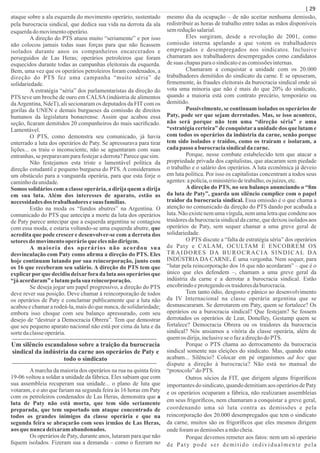 ataque sobre a ala esquerda do movimento operário, sustentado
pela burocracia sindical, que dedica sua vida na derrota da ala
esquerdado movimentooperário.
A direção do PTS atuou muito “seriamente” e por isso
não colocou jamais todas suas forças para que não ﬁcassem
isolados durante anos os companheiros encarcerados e
perseguidos de Las Heras; operários petroleiros que foram
esquecidos durante todas as campanhas eleitorais da esquerda.
Bem, uma vez que os operários petroleiros foram condenados, a
direção do PTS fez uma campanha “muito séria” de
solidariedade.
A estratégia “séria” dos parlamentaristas da direção do
PTS teve um broche de ouro em CALSA(indústria de alimentos
daArgentina, NdeT), ali secionaram os deputados da FIT com os
gorilas da UNEN e demais burgueses da comissão de direitos
humanos da legislatura bonaerense. Assim que acabou essa
seção, ﬁcaram demitidos 20 companheiros do mais sacriﬁcado.
Lamentável.
O PTS, como demonstra seu comunicado, já havia
enterrado a luta dos operários de Paty. Se apressurava para tirar
lições... os traiu o inconsciente, não se aguentaram com suas
entranhas,sepreparavamparafestejaraderrota?Parecequesim.
Não festejamos esta triste e lamentável política da
direção estudantil e pequeno burguesa do PTS. A consideramos
um obstáculo para a vanguarda operária, para que esta forje o
caminhodaunidade.
Somos solidários com a classe operária, a dirija quem a dirija
em sua luta. Além dos interesses de aparato, estão as
necessidades dos trabalhadoresesuas famílias.
Estão na moda os “fundos abutres” na Argentina. O
comunicado do PTS que antecipa a morte da luta dos operários
de Paty parece antecipar que a esquerda argentina se contagiou
com essa moda, e estaria voltando-se uma esquerda abutre, que
acredita que pode crescer e desenvolver-se com a derrota dos
setoresdo movimentooperárioque elesnão dirigem.
A maioria dos operários não acordou sua
desvinculação com Paty como aﬁrma a direção do PTS. Eles
hoje continuam lutando por sua reincorporação, junto com
os 16 que receberam seu salário. A direção do PTS tem que
explicarporque decidiu deixarfora da luta aos operários que
“já acordaram”elutampelasua reincorporação.
Se deseja jogar um papel progressivo, a direção do PTS
deve rever sua posição. Deve chamar à reincorporação de todos
os operários de Paty e conclamar publicamente que a luta não
acabou e chamar a rodeá-la, mais do que nunca, de solidariedade;
embora isso choque com seu balanço apressurado, com seu
desejo de “destruir a Democracia Obrera”. Tem que demostrar
que seu pequeno aparato nacional não está por cima da luta e da
sortedaclasseoperária.
Um silêncio escandaloso sobre a traição da burocracia
sindical da indústria da carne aos operários de Paty e
todo o sindicato
Amarcha da maioria dos operários na rua na quinta feira
19-06 voltou a soldar a unidade da fábrica. Eles sabiam que com
sua assembleia recuperam sua unidade... o plano de luta que
votaram, e o ato que fariam na segunda feira às 16 horas em Paty
com os petroleiros condenados de Las Heras, demonstra que a
luta de Paty não está morta, que tem sido seriamente
preparada, que tem suportado um ataque concentrado de
todos os grandes inimigos da classe operária e que na
segunda feira se abraçarão com seus irmãos de Las Heras,
aos que nunca deixaramabandonados.
Os operários de Paty, durante anos, lutaram para que não
ﬁquem isolados. Fizeram sua a demanda – como o ﬁzeram no
mesmo dia da ocupação – de não aceitar nenhuma demissão,
redistribuir as horas de trabalho entre todas as mãos disponíveis
semreduçãosalarial.
Eles surgiram, desde a revolução de 2001, como
comissão interna apelando a que votem os trabalhadores
empregados e desempregados nos sindicatos. Inclusive
chamaram aos trabalhadores desempregados como candidatos
desuas chapasparaosindicatoeascomissõesinternas.
Chamaram a conquistar a unidade com os 20.000
trabalhadores demitidos do sindicato da carne. E se opuseram,
ﬁrmemente, às fraudes eleitorais da burocracia sindical onde só
vota uma minoria que não é mais do que 20% do sindicato,
quando a maioria está com contrato precário, temporário ou
demitido.
Possivelmente, se continuam isolados os operários de
Paty, pode ser que sejam derrotados. Mas, se isso acontece,
não será porque não tem uma “direção séria” e uma
“estratégia certeira” de conquistara unidade dos que lutam e
com todos os operários da indústria da carne, senão porque
tem sido isolados e traídos, como os traíram e isolaram, a
cadapasso a burocraciasindicalda carne.
Porque, nesse combate estabelecido tem que atacar a
propriedade privada dos capitalistas, que atacaram sem piedade
o trabalho e o salário dos operários. A luta econômica já deveio
em luta política. Por isso os capitalistas concentram a todos seus
agentes:apolícia,o ministériodetrabalho,os juízes,etc.
A direção do PTS, no seu balanço anunciando o “ﬁm
da luta de Paty”, guarda um silêncio cumplice com o papel
traidor da burocracia sindical. Essa omissão é o que chama a
atenção no comunicado da direção do PTS dando por acabada a
luta. Não existe nem uma vírgula, nem uma letra que condene aos
traidores da burocracia sindical da carne, que deixou isolados aos
operários de Paty, sem sequer chamar a uma greve geral de
solidariedade.
O PTS discute a “falta de estratégia séria” dos operários
de Paty e CALAM, OCULTAM E ENCOBREM OS
TRAIDORES DA BUROCRACIA SINDICAL DA
INDÚSTRIA DA CARNE. É uma vergonha. Nem sequer, para
“lutar pela reincorporação dos 16 que não acordaram” – que é o
único que eles defendem –, chamam a uma greve geral da
indústria da carne e a derrotar a burocracia sindical. Estão
encobrindoeprotegendoos traidoresdaburocracia.
Tem tanto ódio, desgosto e pânico ao desenvolvimento
da IV Internacional na classe operária argentina que se
desmascararam. Se derrotarem em Paty, quem se fortalece? Os
operários ou a burocracia sindical? Que festejam? Se fossem
derrotados os operários de Lear, Donelley, Gestamp quem se
fortalece? Democracia Obrera ou os traidores da burocracia
sindical? Nós ansiamos a vitória da classe operária, além de
quemos dirija,inclusiveseo fazadireçãodo PTS.
Porque o PTS chama ao derrocamento da burocracia
sindical somente nas eleições do sindicato. Mas, quando estas
acabam... Silêncio? Colocar em pé organismos ad hoc que
dispute a direção à burocracia? Não está no manual do
“protocolo”do PTS.
Outros sócios da FIT, que dirigem alguns frigoríﬁcos
importantes do sindicato, quando demitiam aos operários de Paty
e os operários ocuparam a fábrica, não realizaram assembleias
em seus frigoríﬁcos, nem chamaram a conquistar a greve geral,
coordenando uma só luta contra as demissões e pela
reincorporação dos 20.000 desempregados que tem o sindicato
da carne, muitos são os frigoríﬁcos que eles mesmos dirigem
ondeforamasdemissõesamãocheia.
Porque devemos remeter aos fatos: nem um só operário
de Paty pode ser demitido individualmente pela
| 29
 