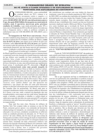 | 3
O VERDADEIRO BRASIL SE SUBLEVA!
DE PÉ JUNTO A CLASSE OPERÁRIA E OS EXPLORADOS DO BRASIL,
VANGUARDA DOS EXPLORADOS DO CONTINENTE!
VERDADEIRO BRASIL, como continuidade
Odo combate aberto em 2013, começa a se
sublevar novamente contra o saqueio e a
superexploração, em meio ao evento das transnacionais, que já
gastou 40 BILHÕES DE REAIS com infraestrutura para a
Copa, dos quais R$8,5 bilhões foram gastos na construção de
estádios onde 8 operários morreram pelas péssimas
condições de trabalho, e que ainda pretendem gastar 30% a
mais com as Olimpíadas de 2016 no Rio de Janeiro. Em toda essa
festa a burguesia nativa e todos os políticos corruptos já
embolsaram mais de CEM BILHÕES DE DÓLARES com a
hotelaria.
Os banqueiros de Wall Street converteram o Brasil
em uma verdadeira praça ﬁnanceira, na qual o imperialismo tira
da reserva federal dos EUA bilhões e bilhões de dólares, a uma
taxa de 0,5% de juros, para depois levar embora do país esse
montante, sobre uma taxa de 10 a 12% de juros, que signiﬁca
um enorme roubo dos parasitas de Wall Street com parasitismo e
especulação ﬁnanceira, que não fazem mais do que aumentar o
saqueio,ainﬂaçãoeamisériados exploradosdoBrasil.
Já não é possível ocultar que o verdadeiro “crescimento”
do Brasil signiﬁcou enormes superlucros para as transnacionais
e a patronal escravista, baseado na ciranda ﬁnanceira (nada mais
do que dólares sem respaldo em bens produzidos, ou seja,
dinheiro falso criado somente para o parasitismo), na
especulação imobiliária, em enormes construções como prédios
de luxo e hotelaria, ou seja, uma infraestrutura que rapidamente
ﬁcará ociosa. E encabeçado pelo PT, oferecendo o Brasil às
grande transnacionais como uma grande maquila de
operários escravos (uma China ou Índia na América Latina).
95% dos trabalhadores estão por fora dos sindicatos e não têm
nenhum direito trabalhista, vivendo como párias em sua própria
terra. As transnacionais inclusive relocalizam suas empresas ao
interior mesmo do Brasil, levando suas fábricas para o Brasil
profundo para superexplorar mão de obra escrava. Hoje, os que
ganham as ruas e saem para a luta são os milhões de operários
escravos, esses “pobres diabos” que não aparecem nas
estatísticas e que jamais são tidos em conta pela burocracia
pelega e as direções reformistas que só representam os interesses
das camadas altas do proletariado. No Brasil onde para se
conseguir atendimento médico nos hospitais públicos demoram
de 6 meses a um ano, onde a maioria da população não tem
moradia própria e nem sequer um teto onde morar, lutando pela
saúde, a moradia, a educação, o trabalho e o salário digno se
sublevam os que não são tidos em conta nem pelo PT, nem pelos
reformistas nem pela burocracia pelega da CUT que os deixou
noesquecimento.
Hoje tudo ﬁca mais claro. Dezenas de milhares de
famílias Sem Teto ocupam todas as semanas as ruas de São
Paulo, estouram greves apesar e na contramão da burocracia
sindical pelega no transporte, na construção civil e pesada, na
educação e nos serviços, estudantes secundaristas se sublevam
contra as condições precárias de educação, etc. O “Brasil sem
miséria” de Lula e Dilma, não foi mais do que uma cortina de
fumaça para esconder a maior entrega da nação ao imperialismo
nas últimas décadas. O governo do PT só conseguiu manter essa
enorme farsa, assentado em toda a burocracia sindical e nas
direções da esquerda reformista do Brasil e do continente, todos
centralizados no Fórum Social Mundial, de onde apoiaram não
somente Lula e Dilma, mas o conjunto dos governos
antioperáriosdos bolivarianosnocontinente.
Essas direções garantiram que o proletariado brasileiro
não centralizasse seu combate com seus irmãos de classe do
continente, como foi na revolução argentina de 2001, boliviana
de 2003-2005, no combate dos explorados do Equador e Chile, e
principalmente com seus irmãos dos Estados Unidos, para dar
somente alguns exemplos. Hoje eles pretendem manter essa
infâmia de que o trabalhador deve manter sua luta nas fronteiras
nacionais, região por região e fábrica por fábrica. Essa política já
teve como resultado que a revolução do Norte da África e
Oriente Médio ﬁcasse isolada e à mercê do ataque imperialista,
como está acontecendo com o massacre na Síria comAl-Assad, à
conta de Obama e o imperialismo. Esse isolamento que impõem
as direções do Fórum Social Mundial, hoje o está padecendo
também a classe operária na Ucrânia que está sendo dessangrada
pelo imperialismo ianque e da União Europeia, junto com seu
lacaio o açougueiro Putin e a burguesia ucraniana. E essas
mesmas direções são as que garantem a entrega de Cuba ao
imperialismo pelas mãos da burguesia castrista. Por isso o
combate dos explorados do Brasil de 2013, e que continua hoje,
se desenvolve apesar e na contramão de todas essas direções, ao
grito de “NÃO NOS REPRESENTAM” e expulsando-as dos
protestos.
O grito de “NÃO NOS REPRESENTAM” não poderia ser
mais certeiro, pois foram essas direções as que entregaram o salário,
o trabalho e as conquistas operárias nas mesas de negociação com a
patronal,comasquaisseimpõemdezenasdemilharesdedemissões,
inclusive sendo responsáveis diretos de que hoje mais de mil
operários e suas famílias passem fome depois de serem demitidos,
como aconteceu com o acordo assinado entre a GM e a direção da
CSP-Conlutas (PSTU-LIT) em SJC. Abriram as portas para que a
patronalpassasseasdemissõesmassivasemtodaaindústriadopaíse
em todo o Cone Sul, como acontece naArgentina, onde mais de 20
mil trabalhadores da indústria automotiva sofrem suspensões e
demissões.
São as que enganaram até hoje os trabalhadores de que
com leis nos parlamentos dos exploradores se poderia avançar e
conquistar as demandas de saúde, educação, transporte, habitação
e trabalho como propõem o PSOL com seus parlamentares e o
PSTU com seu candidato a presidente para as próximas eleições
burguesas,ZéMaria.Essamesmapolíticaestásendoaplicadapela
FIT (Frente de Esquerda e dos Trabalhadores) na Argentina, que
não chama os explorados a lutar junto com seus irmãos do Brasil.
Ao invés de utilizar a tribuna do parlamento burguês para elevar a
luta dos trabalhadores e dos explorados para uma luta
extraparlamentar de massas, submetem a classe operária aos
projetos de leis que a FIT apresenta no Parlamento junto com
partidos patronais da oposição ao governo Kirchner. Essas
direções, longe de organizar ações contundentes do proletariado
brasileiro, se dedicaram a apoiar as “greves” da polícia assassina
que militariza os morros e favelas do país e massacram todos os
dias os operários. São as direções que deixaram por fora das
campanhas salariais 95% dos trabalhadores que não estão em
nenhum sindicato e assim só impuseram a desmoralização nas
indústrias onde dezenas de milhares de operários estão sendo
demitidos e ﬁcam a mercê da chantagem dos PDVs. Abaixo as
direções colaboracionistas! Abaixo os dirigentes que
entregaram nossas conquistas nas mesas de negociação com a
patronal escravista! Fora as mãos do estado de nossas
organizações de luta! Abaixo o Pacto Social da patronal
escravista, o governo do PT e da CUT, Força Sindical e toda a
burocraciasindical,sustentadopeloFórumSocialMundialea
esquerda reformista! ELES NÃO NOS REPRESENTAM!
LUGARAOS QUELUTAM!
12-06-2014
 