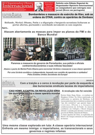CAIU HOMS, A CAPITAL DA REVOLUÇÃO SÍRIA
Um duro golpe contra a classe operária mundial
Hollande, Merkel, Obama, Putin e a oligarquia e burguesia ucraniana fecharam as
portas abertas, pactuando e acordando novamente os seus negócios
Atacam abertamente as massas para impor os planos do FMI e do
Banco Mundial
Paremos o massacre do governo de Poroshenko, sua polícia e oﬁciais
contrarrevolucionários e suas milícias fascistas!
Abaixo o pacto de Merkel-Putin-Obama para escravizar Ucrânia e massacrar a sua classe operária!
Por uma Ucrânia soviética e independente, baseada nos comitês de operários e soldados!
Pelos Estados Unidos Socialistas da Europa!
Agora...
UCRÂNIA Bombardeios e massacre do exército de Kiev, sob as
ordens da OTAN, contra os operários de Donbass
SÍRIA
26/5/2014
CAIU HOMS, A CAPITAL DA REVOLUÇÃO SÍRIA
Um duro golpe contra a classe operária mundial
A revolução não foi vencida
Resiste Alepo, Raqa, Deraa... se combate em
Benghazy (Líbia). Na África martirizada, se
sublevaram os operários de Marikana. As
massas palestinas não se renderam ao plano de
“paz dos cemitérios” que querem impor o
s i o n i s m o , O b a m a e a b u r g u e s i a
colaboracionista de Al-Fatah. As massas
combatem em Fallujah e Mosul (Iraque)
abrindo o caminho para derrotar o exército e o
governodeMaliki,fantochedeObama...
A classe operária da China, os explorados do
Brasil e da Turquia entraram em luta política
demassas.
Uma mesma classe explorada em luta: A classe operária internacional
Enfrenta um mesmo inimigo: o imperialismo, as transnacionais e seus
governos e regimes infames
Com a traição e o cerco à revolução por parte da esquerda e
das burocracias sindicais lacaias do imperialismo
Nueva Época
Suplemento
Especial
11 de Junio de 2014
Precio U$S 2,5
Solidario U$S 3,5
Solicite esta Edição Especial do
Organizador Operário Internacional
ao companheiro que entregou esse
jornal (Breve em português)
 