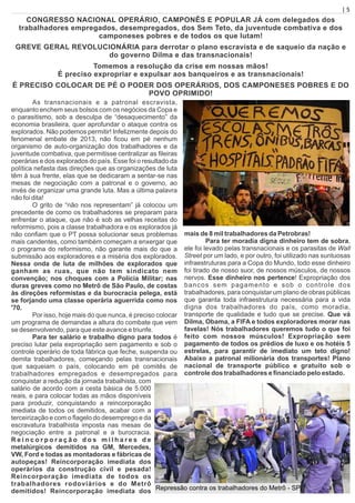 | 5
CONGRESSO NACIONAL OPERÁRIO, CAMPONÊS E POPULAR JÁ com delegados dos
trabalhadores empregados, desempregados, dos Sem Teto, da juventude combativa e dos
camponeses pobres e de todos os que lutam!
GREVE GERAL REVOLUCIONÁRIA para derrotar o plano escravista e de saqueio da nação e
do governo Dilma e das transnacionais!
Tomemos a resolução da crise em nossas mãos!
É preciso expropriar e expulsar aos banqueiros e as transnacionais!
É PRECISO COLOCAR DE PÉ O PODER DOS OPERÁRIOS, DOS CAMPONESES POBRES E DO
POVO OPRIMIDO!
As transnacionais e a patronal escravista,
enquanto enchem seus bolsos com os negócios da Copa e
o parasitismo, sob a desculpa de “desaquecimento” da
economia brasileira, quer aprofundar o ataque contra os
explorados. Não podemos permitir! Infelizmente depois do
fenomenal embate de 2013, não ﬁcou em pé nenhum
organismo de auto-organização dos trabalhadores e da
juventude combativa, que permitisse centralizar as ﬁleiras
operárias e dos explorados do país. Esse foi o resultado da
política nefasta das direções que as organizações de luta
têm à sua frente, elas que se dedicaram a sentar-se nas
mesas de negociação com a patronal e o governo, ao
invés de organizar uma grande luta. Mas a última palavra
não foi dita!
O grito de “não nos representam” já colocou um
precedente de como os trabalhadores se preparam para
enfrentar o ataque, que não é sob as velhas receitas do
reformismo, pois a classe trabalhadora e os explorados já
não conﬁam que o PT possa solucionar seus problemas
mais candentes, como também começam a enxergar que
o programa do reformismo, não garante mais do que a
submissão aos exploradores e a miséria dos explorados.
Nessa onda de luta de milhões de explorados que
ganham as ruas, que não tem sindicato nem
convenção; nos choques com a Polícia Militar; nas
duras greves como no Metrô de São Paulo, de costas
às direções reformistas e da burocracia pelega, está
se forjando uma classe operária aguerrida como nos
'70.
Por isso, hoje mais do que nunca, é preciso colocar
um programa de demandas a altura do combate que vem
se desenvolvendo, para que este avance e triunfe.
Para ter salário e trabalho digno para todos é
preciso lutar pela expropriação sem pagamento e sob o
controle operário de toda fábrica que feche, suspenda ou
demita trabalhadores, começando pelas transnacionais
que saqueiam o país, colocando em pé comitês de
trabalhadores empregados e desempregados para
conquistar a redução da jornada trabalhista, com
salário de acordo com a cesta básica de 5.000
reais, e para colocar todas as mãos disponíveis
para produzir, conquistando a reincorporação
imediata de todos os demitidos, acabar com a
terceirização e com o ﬂagelo do desemprego e da
escravatura trabalhista imposta nas mesas de
negociação entre a patronal e a burocracia.
R e i n c o r p o r a ç ã o d o s m i l h a r e s d e
metalúrgicos demitidos na GM, Mercedes,
VW, Ford e todas as montadoras e fábricas de
autopeças! Reincorporação imediata dos
operários da construção civil e pesada!
Reincorporação imediata de todos os
trabalhadores rodoviários e do Metrô
demitidos! Reincorporação imediata dos
mais de 8 mil trabalhadores da Petrobras!
Para ter moradia digna dinheiro tem de sobra,
ele foi levado pelas transnacionais e os parasitas de Wall
Street por um lado, e por outro, foi utilizado nas suntuosas
infraestruturas para a Copa do Mundo, todo esse dinheiro
foi tirado de nosso suor, de nossos músculos, de nossos
nervos. Esse dinheiro nos pertence! Expropriação dos
bancos sem pagamento e sob o controle dos
trabalhadores, para conquistar um plano de obras públicas
que garanta toda infraestrutura necessária para a vida
digna dos trabalhadores do país, como moradia,
transporte de qualidade e tudo que se precise. Que vá
Dilma, Obama, a FIFA e todos exploradores morar nas
favelas! Nós trabalhadores queremos tudo o que foi
feito com nossos músculos! Expropriação sem
pagamento de todos os prédios de luxo e os hotéis 5
estrelas, para garantir de imediato um teto digno!
Abaixo a patronal milionária dos transportes! Plano
nacional de transporte público e gratuito sob o
controle dos trabalhadores e ﬁnanciado pelo estado.
Repressão contra os trabalhadores do Metrô - SP
 