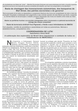 As montadoras nos falam de “crise”... Mentira! Acumulam fortunas com suas empresas em todo o mundo e querem
operários escravos nos impondo as piores condições de trabalho, por isso nos suspendem e nos demitem!
Basta de chantagem das transnacionais automotrizes, dos banqueiros de
Wall Street, dos patrões escravistas e do governo!
Reincorporação já de todos os despedidos e suspensos! Abertura dos livros de contabilidade de toda a rama da
produção! Ocupação e estatização sem pagamento e sob controle operário de toda fábrica que feche, suspenda
ou demita! Basta de terceirização e trabalho precário! Repartição das horas de trabalho entre todas as mãos
disponíveis!
Abaixo as paritárias truchas e os acordos entreguistas entre a burocracia e a patronal escravista de
entrega das nossas conquistas!
Basta de burocracia sindical! Fora Pignaneli, a Verde e seus intimidadores do SMATA!
Com piquetes, comitês de autodefesa e assembleias em todas as automotrizes, fábricas e
estabelecimentos, conquistemos uma...
COORDENADORA DE LUTA!
Imponhamos a Greve Geral!
A sublevação dos explorados do Brasil deve impulsionar o combate de todos os
trabalhadores do MERCOSUL!
a Argentina, a Volkswagen, General
NMotors, Peugeot, Renault, IVECO,
Gestamp, Lear, Kromberg... em dezenas de
autopeças e fábricas metalúrgicas: suspendem e demitem
milhares de trabalhadores. No Brasil este panorama se
repete, a Volks, GM, Ford, Scania, Mercedes e todas as
autopeças avançam na demissão de dezenas de milhares
e na ﬂexibilização trabalhista, com aumento das jornadas
de trabalho e redução de até 50% do salário, produzindo
com uma maioria de trabalhadores terceirizados sem
direito a nada.
As transnacionais e os patrões escravistas, junto
aos banqueiros parasitas que ontem ﬁzeram fortunas e
bilhões de dólares de lucro, hoje querem nos despedir e
nos suspender para produzir o mesmo mas com menos
operários, redobrando assim a superexploração e com
isso uma maior taxa de mais-valia arrancada de nossos
músculos, nervos e ossos. As montadoras querem
escravos em suas fábricas!
As montadoras bateram “recordes de produção e
vendas” com o governo dos Kirchner na Argentina e com
Lula-Dilma no Brasil... Acumularam fortunas impondo
ritmos infernais na produção, com milhares de
companheiros lesionados e mutilados, e operários
perdendo a vida em “acidentes de trabalho” por causa da
voracidade e a sede de lucros da patronal, como
aconteceu na Ford de Pacheco, na Zona Norte de Buenos
Aires em janeiro deste ano; ou com operários
desesperados que se suicidam nas fábricas como
aconteceu com Pedro Souza da Silva, que se suicidou no
vestiário da GM de São Caetano do Sul no ABC paulista,
em 25 de abril de 2013, ante a ameaça de demissão.
E agora suspendem e demitem em massa
deixando mais de 15.000 companheiros e suas famílias
sem trabalho e sem salário na Argentina; e pretendem
fazer o mesmo com 20 mil metalúrgicos no Brasil.
Os patrões nos dizem que “estão mal”. Em seus
jornais de imprensa anunciam baixas na produção e nas
vendas. Mas tudo é um engano, para nos chantagear e
para que nós, os trabalhadores, sejamos quem ceda em
nossos interesses. Deste modo, as patronais das
montadoras e autopeças, com sua suposta “crise”,
buscam se proteger pelo decreto “Preventivo de Crise”
(que permite suspender e demitir quem quiserem e como
quiserem), e acordar com os governos Kirchner na
Argentina e da Dilma no Brasil, isenções de impostos e
todo tipo de garantia para os seus lucros, o mesmo que
subsídios milionários. Os únicos que nunca recebem nada
e os colocam em crise são os operários que perdem seu
trabalho e sua fonte de renda. Para os operários não
houve e nem haverá uma só lei que possa frear esta
ofensiva da patronal, por mais que os parlamentários da
FIT (Argentina) e os dirigentes do PSTU e PSOL (Brasil)
sigam empenhados em fazer nós acreditarmos nessa
falácia.
Os arrogantes capitalistas e abutres imperialistas,
acreditam que os operários não podem dar conta de seus
planos e negócios. Estão muito equivocados. Sabemos
que estão reestruturando toda sua produção em grande
escala para multiplicar suas ﬁnanças.
Desde o México aumentaram sua produção com
mão de obra escrava, para exportá-la ao mercado norte-
americano. Levaram linhas de montagem a China para
montar lá os automóveis que se vendem por dezenas de
milhões nesse país (22,12 milhões de carros produzidos –
14% a mais que em 2013 – e 21,98 milhões de unidades
vendidas). Transladam suas fábricas de montagem a
países como Indonésia e outros do Sudeste Asiático. Até
no Equador (uma nova praça produtiva) aumenta a
produção de automóveis.
E os patrões e gerentes seguem com suas
lágrimas de crocodilo... mas nós operários descobrimos os
números da produção que têm nos 10 principais países
fabricantes de automóveis para este ano: 1) China, 22,12
milhões de veículos (crescimento de 14,8%). 2) Estados
Unidos, 11,04 milhões de veículos (crescimento de 6,9%).
3) Japão, 9,6 milhões de veículos. 4) Alemanha, 5,7
milhões de veículos (crescimento de 1,2%). 5) Coréia do
Sul, 4,5 milhões de veículos. 6) Índia, 3,8 milhões de
veículos. 7) Brasil, 3,7 milhões de veículos (crescimento
de 9,9%). 8) México, 3,0 milhões de veículos (crescimento
de 1,7%). 9) Tailândia, 2,5 milhões de veículos
(crescimento de 4,3%). 10) Canadá, 2,3 milhões de
veículos.
| 7
 