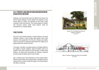 architecture
119.
MEASURED DRAWING 2017 (ARC60305) | KEDAH ROYAL MUSEUM
4.8.1 Tropical Building Design Consideration in
Kedah Royal Museum
Buildings in hot-humid climate need to be different from those in the
hot-dry climate. Buildings in humid climates are subjected to more
intense attack by insects, and materials rust and decay quickly
compared to other environments. Thus, being situated at a location
with hot-humid climate, Kedah Royal Museum holds the
characteristics of a tropical building.
Fenestration
One of the most important aspects in tropical building is its natural
ventilation. Breezes in high humidity allow people to feel cooler
because of the evaporation from their skin. Breezes also replace
indoor air with fresh air, keeping humidity levels from building up as
people exhale both moisture and heat.
The location, orientation, and plants nearby are intimately relative to
the qualities of natural ventilation. Natural ventilation need to be
shaped to avoid direct sunlight and catch breezes. In Kedah Royal
Museum, the large trees surrounding the building’s compound
provides shade and allows breeze to pass through.
Also, a building need to have breezeways in order to allow aeration.
Allowing many windows and openings helps to ventilate the interior
spaces and this is shown through the design of the Royal Museum
with plenty of openings.
Figure 4.143 Lush Greeneries Around the
Museum’s Compound
(Lim, 2017)
Figure 4.144 Rows of Openings to Allow Cross Ventilation
(Lim, 2017)
 