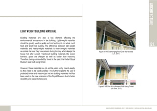 LightWeight Building Material
Building materials are also a key element affecting the
environmental temperature in the building. Light-weight materials
should be greatly used on walls and roof as they do not store much
heat and shed heat quickly. The difference between light-weight
materials and heavy-weight materials is heavy-weight materials
re-radiate the heat they have stored during the day, which keeps the
house hot after sunset. Traditional building materials like wood,
bamboo, grass are cheaper as well as cooler than masonry.
Therefore, being surrounded by forest in the past, the Kedah Royal
Museum was built using timber.
However, these materials can rot and be eaten up by insects easily,
so they need to be used carefully. This further explains the use of
protected timber and masonry as the two building materials that has
been used on the new extension of the Royal Museum due to better
durability and easier to take care.
architecture
121.
MEASURED DRAWING 2017 (ARC60305) | KEDAH ROYAL MUSEUM
Figure 4.148 Overhanging Roof Over the Veranda
(Lim, 2017)
Figure 4.149 Part of the Museum Built Using Timber
(Lim Shen, 2017)
 