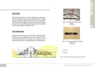 Insulation
Finally, building insulation is also an affecting factor. Keeping the
attic from atmospheric heat by using vented roofs and insulated
ceiling can allow air to flow up to the roof, out to the vents above.
This allows the roof as well as the interior environment of the Royal
Museum to stay cooler. Reflective foils draped across the rafters of
the roof help to insulate the building as well.
Sun Orientation
After aiming to catch the breeze, the next task is to keep sunlight off.
Windows should be shaded from the sun to prevent the high
temperature brought by direct sunlight into the building. This is
evident through the use of overhanging roofs in the Royal Museum.
architecture
120.
MEASURED DRAWING 2017 (ARC60305) | KEDAH ROYAL MUSEUM
Figure 4.146 Interior Part of the Roof Exposing the
Reflective Foils
(Koh, 2017)
Figure 4.145 Ventilated Roof of Kedah Royal
Museum
(Chin, 2017)
Figure 4.147 Natural Light Penetration into the building (TRM,2017)
Morning sun
Evening sun
 