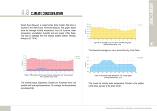 Climate Consideration
Kedah Royal Museum is located at Alor Setar, Kedah. Alor Setar is
located on the West Coast Peninsula Malaysia. The graphs below
show the average monthly temperature, hours of sunshine, water
temperature, precipitation, humidity and wind speed of Alor Setar.
The data is collected from the nearest weather station: Penang,
Malaysia (92.2 KM).
Figure 4.138 Average minimum and maximum temperature over the year graph
(Penang Weather Station, 2016)
The months August, September, October and November have nice
weather with average temperatures. On average, the temperatures
are always high.
Figure 4.137 Average hours of sunshine over the year graph
(Penang Weather Station, 2016)
Figure 4.139 Average water temperature over the year graph
(Penang Weather Station, 2016)
This shows the monthly water temperature. October is the wettest
month while January is the driest month.
4.8
architecture
117.
MEASURED DRAWING 2017 (ARC60305) | KEDAH ROYAL MUSEUM
This shows the average sun hours around the city of Alor Setar.
 