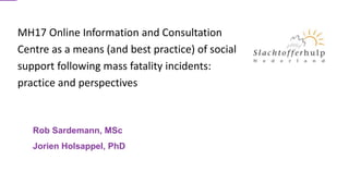 Rob Sardemann, MSc
Jorien Holsappel, PhD
MH17 Online Information and Consultation
Centre as a means (and best practice) of social
support following mass fatality incidents:
practice and perspectives
 