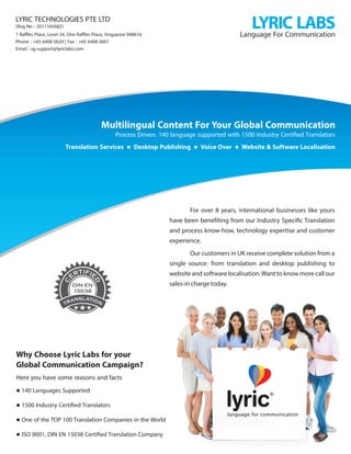 language for communication
lyric
Language For Communication
Why Choose Lyric Labs for your
Global Communication Campaign?
Here you have some reasons and facts
 140 Languages Supported
 1500 Industry Certiﬁed Translators
 One of the TOP 100 Translation Companies in the World
 ISO 9001, DIN EN 15038 Certiﬁed Translation Company
For over 8 years, international businesses like yours
have been beneﬁting from our Industry Speciﬁc Translation
and process know-how, technology expertise and customer
experience.
OurcustomersinUKreceivecompletesolutionfroma
single source: from translation and desktop publishing to
websiteandsoftwarelocalisation.Wanttoknowmorecallour
sales-inchargetoday.
LYRIC TECHNOLOGIES PTE LTD
1 Rafﬂes Place, Level 24, One Rafﬂes Place, Singapore 048616
Phone : +65 6408 0629 | Fax : +65 6408 0601
Email : sg-support@lyriclabs.com
DIN EN
15038
Process Driven. 140 language supported with 1500 Industry Certiﬁed Translators
Multilingual Content ForYour Global Communication
Translation Services  Desktop Publishing  Voice Over  Website & Software Localisation
LYRICLABS(Reg No : 201116568Z)
 