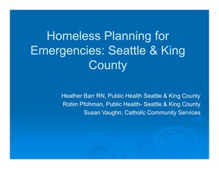 ffHomeless Planning forHomeless Planning for
Emergencies: Seattle & KingEmergencies: Seattle & KingEmergencies: Seattle & KingEmergencies: Seattle & King
CountyCounty
Heather Barr RN Public Health Seattle & King CountyHeather Barr RN, Public Health Seattle & King County
Robin Pfohman, Public Health- Seattle & King County
Susan Vaughn, Catholic Community Services
 