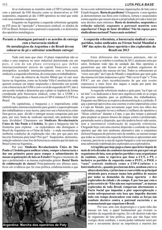 10 | Página LUTA PELA BASE
Já se realizaram as reuniões onde a CSP-Conlutas junto
com a patronal da GM discutiu como se desenvolveu as 930
suspensões, enquanto já são 3.800 operários no total que estão
comseus contratossuspensos.
Enquanto na Argentina a esquerda reformista agrupada
na FIT posa de “oposição” a burocracia sindical, os aliados da
FIT no Brasil, ﬁrmam com a patronal a suspensão e as demissões
dos operáriosmetalúrgicos.
Perante a chantagem patronal e os acordos de entrega
com a burocracia sindical
Os metalúrgicos da Argentina e do Brasil devem
colocar-se de pé e enfrentar semelhante entrega!
Tudo está mais que claro. O plano imperialista não se
reduz a uma empresa ou setor industrial determinado em um
país, é sim de um plano estratégico que deﬁne
internacionalmente através do capital ﬁnanceiro e seus
monopólios acordado internacionalmente com a burocracia
sindicaleaesquerdareformista,decostasparaos trabalhadores.
O caso da ofensiva da Arcelor Mittal que vê cair seus
lucros na Argentina, como na Acindar Villa Constituición onde
querem avançar em impor suspensões e demissões em acordo
com a burocracia da UOM e com o aval da esquerda da FIT, não é
um acordo isolado e demonstra que o plano se impõem de forma
coordenada pela burocracia sindical, como faz a UOM e o
SMATAnaArgentina, o fazem com a CSP-Conlutas/CUT/FS no
Brasil.
Os capitalistas, a burguesia e o imperialismo estão
centralizados internacionalmente para grantir a superexploração
dos trabalhadores e seus lucros, para isso usa a burocracia como
fura-greves, para dividir e entregar nossas conquistas país por
país, por isso, basta de sindicato nacional, não podemos lutar
mais divididos! Chamamos um Sindicato Revolucionário
Único de São Paulo a Córdoba. Se para a burguesia não há
fronteiras para explorar – os exploradores não distinguem o
Brasil da Argentina ou a China da Índia – e onde encontram as
melhores condições de exploração eles vão, por que para nós
haveria fronteiras para lutar? Por que? Suspensões, demissões,
redução salarial e esse lixo da burocracia carneira que há tanto no
BrasilcomonaArgentina...
Por isso: Sindicato Revolucionário Único de São
Paulo a Córdoba para uniﬁcar a luta, romper a burocracia e
dar um primeiro passo para romper o submetimento de
nossas organizações de luta ao Estado! Chegou o momento de
que o proletariado e as massas exploradas gritem: Basta! Basta
de colaboração de classes! Principalmente nos últimos anos,
ﬁcou em evidência que foi essa política colaboracionista a que
levou a este submetimento de nossas organizações de luta com o
Estado burguês. Basta de paciﬁsmo! Aburguesia e seus agentes
já demonstraram sua fúria com violência, tortura e assassinatos
contra aqueles que ousem atacar a propriedade privada e lutar por
seus direitos mais mínimos. Basta de demissões, suspensões e
redução salarial, enquanto a patronal mantém seus
superlucros! Chega de lutar divididos! Não há espaço para
sindicalismonacional!Nunca maissozinhos!
A esquerda reformista, a burocracia sindical e seus
partidos, todos uniﬁcados no Fórum Social Mundial a
180º das ações da classe operária e dos explorados do
Brasil em 2013
Estes defensores dos interesses patronais, não só
impediram que se redobre o combate de 2013, anularam setor por
setor, fecharam todo tipo de unidade das ﬁlas operárias e
garantiram que não ﬁcasse em pé nenhum organismo de
autodeterminação das massas em luta. Todos se submeteram ao
“circo sem pão” da Copa do Mundo e impediram que uma ação
das massas em lutas impusesse o grito “Não vai ter Copa” e “Fora
FIFA”, em um claro reconhecimento de que este evento
expressava o mais feroz dos saques a nação por parte das
transnacionaisimperialistas.
A esquerda reformista mudou o grito para “na Copa vai
ter luta” e se dedicaram a fazer atos raquíticos onde só se exigia
do governo soluções para os problemas dos trabalhadores.
Enquanto nas fábricas se respirava desmoralização e confusão. É
que a patronal aproveitou esse enorme evento imperialista como
a Copa do Mundo, para novamente jogar terra nos olhos dos
explorados, enquanto levou a milhares e milhares de operários a
“férias coletivas” durante a Copa, o que deu tempo a patronal
para preparar os passos futuros do ataque contra o proletariado,
garantindo assim a dispersão, que não poderia haver sido assim,
sem a inestimável colaboração da esquerda reformista.
Chegando hoje com uma enorme dispersão e confusão na classe
operária que não tem nenhuma alternativa ante a conjuntura
eleitoral burguesa do próximo mês de outubro, ao mesmo tempo
que todas as correntes da esquerda reformista se apresentam ante
a mesma, para lavar a cara do regime burguês e com isso preparar
umasubmissãoredobradados exploradosaosexploradores.
Atragédia que hoje paga a classe operária é depois de
mais de três décadas de combates incansáveis para por em pé
organismos de luta, seus próprios partidos e seus organismos
de combate, como se esperava que fosse a CUT, o PT, e
inclusive os partidos de esquerda como o PSTU, o PSOL e
“suas” centrais sindicais como a CSP-Conlutas e a
Intersindical etc., quando precisaram deles, nenhum esteve a
altura desta luta, e já haviam se convertido no principal
obstáculo para avançar numa luta política de massas
por todas as demandas da classe operária e dos
explorados da cidade e do campo. É por isso que com o
grito certeiro de “Eles não nos representam”, as massas
exploradas de todo Brasil, romperam abertamente o
Pacto Social que impunha a pior superexploração e
assim sobrepassaram esta loza que impediu durante
todo este tempo desencadear com todas as forças um
combate decisivo contra a patronal escravista e as
transnacionais que saqueiam oBrasil.
Por isso, ante este desprestígio e o justo ódio das
massas em luta, o papel fundamental que tiveram os
partidos da esquerda do regime, foi o de destruir todo tipo
de organismo de luta política, para que não ﬁque nem
vestígio deste combate, e assim poder submeter setor por
setor e novamente deixar na impotência a maioria dos
Argentina: Marcha dos operários de Paty
 