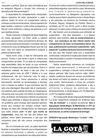14 | Página
executam a política. Será por esta coincidência que
os delgados Miguez e Acosta não retiraram a
assinatura da “Ata da rendição”?
A assembleia foi completamente manipulada.
Alguns operários de base começaram a pedir a
palavra. Assim foi como um companheiro colocou
começar a cortar as horas extras. Outros operários de
base pediam a palavra e entre todos começamos a
discutir como enfrentar o ataque da patronal e com
que medidas de luta.
Nesse momento o delegado de base integrante
de nossa agrupação “La Gota” pediu a palavra
acompanhado por vários companheiros de base. Do
palco (onde estava posicionada a comissão interna e
a maioria do corpo de delegados) faziam que não nos
viam, mas com todos os companheiros exigindo a
palavra podemos falar.
Havia muito ruído, e este foi silenciando aos
poucos. Contou o que sente e opina a maioria dos
companheiros de base: “É um êxito ter conquistado
esta assembleia, êxito de todos os que vinhemos
lutando há tempos para que acontecesse. Esta é a
verdadeira unidade: da base e não por cima. A
empresa ganha mais de US$ 7 bilhões e é uma
multinacional, não tem nenhuma crise. Aí está o
dinheiro para que todos passemos a planta
permanente, derrotar as terceirizações e terminar
com o imposto ao salário. O que aconteceu aqui foi
tudo uma chantagem. Meu setor não é “aventureiro”,
nós estamos pela unidade de todos os metalúrgicos,
nós temos que nos juntar com todos os operários da
área, da Siderar, da Campana e retomar os passos do
Villazo para enfrentar o ataque da patronal. Mas há
um problema, para começar esta resposta operária,
temos que começar por desatar nossas mãos,
desatar as mãos dos companheiros da siderúrgica
que estão atados com “a ata” que aceita as
suspensões, essa ata nos ata aos bolsos dos
patrões, somo todos prisioneiros e até que não
rompamos essa ata não vamos conquistar aos
demais.”
De um momento pro outro, do palco decidiram
levantar a assembleia, fazendo que se dispersassem
os setores fechando o debate a todos os
companheiros que levantavam as mãos para intervir.
Ficamos em muitos companheiros lutando para que a
assembleia seguisse, mas não foi o caso. Novamente
n o s t i r a r a m a d e m o c r a c i a o p e r á r i a .
Lamentavelmente os delegados agrupados nas
chapas que se dizem opositoras como a Verde-Negra
e em particular os membros da Comissão Interna
Christian Miguez (dirigente do Partido Obrero e
candidato da FIT em 2013), junto a Silvio Acosta,
estiveram no palco junto a diretiva da seccional UOM
VC, não ﬁzeram uma só proposta para enfrentar as
suspensões – que eles assinaram – e o ataque
patronal, pelo contrário, nem se comprometeram a
tirar sua assinatura da Ata infame diante dos
companheiros de base na Assembleia Geral. Ou
seja, publicamente continuam sustentando “pela
esquerda” a política da burocracia kirchnerista. É
por isso que não lutaram para que a assembleia
continuasse, colocando a moção para a base votar de
mãos levantadas e romper a manobra divisionista da
diretiva kirchnerista.
Nesta assembleia estiveram as condições
dadas para desconhecer a ata-acordo das
suspensões e começar a discutir como enfrentar o
ataque patronal. Não havia nenhum setor “débil”,
isolado, podíamos discutir em comum os problemas
que temos em todos os setores e votar em comum
uma saída, demonstrado a força da unidade.
Estávamos fortes, podíamos desconhecer a ata e
e n f r e n t a r o a t a q u e d a p a t r o n a l , m a s
lamentavelmente, a Verde-Negra com “El Martinete”
e a FITse negaram a fazê-lo.
Por nossa parte desde aAgrupação Metalúrgica
“La Gota” seguiremos insistindo em enfrentar essa
“Ata da rendição” e o ataque da patronal. Que a
Agrupação Verde-Negra, El Martinente e a FIT se
pronunciem em rechaço a esta Ata e retirem suas
assinaturas, ou serão cúmplices da entrega!
26/09/2014 Agrupação Metalúrgica “La Gota” - Villa
Constituición
LUTA PELA BASE
 