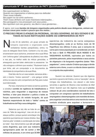 | 15
Comunicado N° 17 dos operários de PATY (Quickfood/BRF):
Nos superexploram na fábrica…
Quando nos organizamos e lutamos para nos defender:
Tiram nosso trabalho…
Nos jogam na rua como cachorros…
Tiram nosso dinheiro com suas miseráveis indenizações…
Nos perseguem e nos processam com seus juízes…
Nos reprimem com seu governo, seu Berni e seus gendarmes…
E agora, com suas bandas de lúmpens organizados pela polícia desde suas delegacias, entram em
nossas casas para roubar o pouco que nos restou...
É PRECISO FREAR O ATAQUE DA PATRONAL, DO SEU GOVERNO, DO SEU ESTADO E DE
TODAS AS SUAS INSTITUIÇÕES SOBRE OS COMPANHEIROS DE PATY
No dia 23 de setembro, um grupo armado de
lúmpens (operando e organizado como
verdadeiras bandas parapoliciais), entrou na
casa do delegado David Soria. Cortaram a luz da casa,
envenenaram seus cachorros, amararam ele e suas ﬁlhas
com “enforca-gatos” (abraçadeiras de plástico) nas mãos
e nos pés, no melhor estilo de milicos genocidas, e
ameaçando que iam bater, eletrocutar ou assassinar, “se
não entregava o dinheiro que recebeu”. Roubaram tudo o
que tinha, até um computador e os documentos de
identidade do companheiro e de suas ﬁlhas.
Este fato não foi um caso isolado, semanas atrás –
sob o mesmo “modus operandi” – uma gangue similar
entrou na casa de outro companheiro de Paty para roubar
sua indenização.
Por isso, chamamos em todos os bairros operários
a constituir comitês de vigilância de trabalhadores e
vizinhos, para resguardar a segurança de nossas
famílias; e lutar para dissolver a polícia e todas as
forças repressivas do estado burguês, da qual
fazemos responsáveis de todo o “delito” contra os
trabalhadores de Paty e seus delegados.
Sabemos que isto não se trata de um
caso de “falta de segurança”, mas sim de um
ataque político, porque querem amordaçar nós
operários que lutamos por nossos direitos. Que
lutamos pela “unidade e coordenação de todas
as lutas”. Que denunciamos que em um país
como Argentina, que com sua indústria
agrogranjeira pode dar de comer a 400
milhões de pessoas, é um crime que 22.000
operários da indústria da carne estejamos
desempregados; onde já se fechou mais de 50
frigoríﬁcos nos últimos 4 anos, que o consumo de
carne para nossa população já é considerada um bem
de luxo e QUE O PREJUÍZO SEJA NOSSO E AS
VAQUINHAS ALHEIAS, rapinadas por todos os
parasitas patronais, pelos imperialistas e seus sócios
da oligarquia e da burguesia argentina (todos “ﬁéis
pagadores”, como a abutre Cristina que paga a dívida
externa com a fome, o suor e a vida da classe operária
e o conjunto dos explorados).
Querem nos silenciar. Querem que não digamos
que tanto o governo de Cristina, como a “oposição”, são os
inimigos dos trabalhadores, nos atacam e são todos
serventes e agentes de Obama e dos bandidos de Wall
Street. Querem que não digamos mais que é preciso
colocar de pé uma coordenadora nacional de luta e
conquistar um congresso operário de trabalhadores
empregados e desempregados com mandato de base,
para organizar uma luta séria e uma marcha às nossas
centrais sindicais para expulsar a burocracia e
 