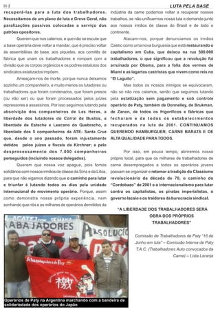 16 | Página LUTA PELA BASE
recuperá-las para a luta dos trabalhadores.
Necessitamos de um plano de luta e Greve Geral, não
paralizações passivas colocadas a serviço dos
patrões opositores.
Querem que nos calemos, e que não se escute que
a base operária deve voltar a mandar, que é preciso voltar
às assembléias de base, aos piquetes, aos comitês de
fábrica que unam os trabalhadores e rompam com a
divisão que os corpos orgânicos e os podres estatutos dos
sindicatos estatizados impõem.
Ameaçam-nos de morte, porque nunca deixamos
sozinho um companheiro, e muito menos os lutadores ou
trabalhadores que foram condenados, que foram presos
(ou irão ser) ou que foram processados pelos juízes
repressores e assassinos. Por isso seguimos lutando pela
absolvição dos companheiros de Las Heras, a
liberdade dos lutadores do Corral de Bustos, a
liberdade de Esteche e Lescano do Quebracho, a
liberdade dos 5 companheiros da ATE- Santa Cruz
que, desde o ano passado, foram injustamente
detidos pelos juízes e ﬁscais da Kirchner; e pelo
desprocessamento dos 7.000 companheiros
perseguidos (incluindo nossos delegados).
Querem que nossa voz apague, pois fomos
solidários com nossos irmãos de classe da Síria e da Líbia,
para que não sigamos dizendo que o caminho para lutar
e triunfar é lutando todos os dias pela unidade
internacional do movimento operário. Porque, assim
como demonstra nossa própria experiência, nem
sonhando que nós e os milhares de operários demitidos da
indústria da carne podemos voltar a recuperar nossos
trabalhos, se não uniﬁcarmos nossa luta e demanda junto
aos nossos irmãos de classe do Brasil e de todo o
continente.
Atacam-nos, porque denunciamos os irmãos
Castro como uma nova burguesia que está restaurando o
capitalismo em Cuba, que deixou na rua 500.000
trabalhadores, o que signiﬁcou que a revolução foi
arruinada por Obama, para a folia dos vermes de
Miami e as lagartas castristas que vivem como reis no
“El Laguito”.
Mas todos os nossos inimigos se equivocaram,
não só não nos calamos, senão que seguimos lutando
pela estatização sem pagamento e sob controle
operário de Paty, também de Donnelley, de Brukman,
de Zanon, de todos os frigoríﬁcos e fábricas que
fecharam e de todos os estabelecimentos
recuperados na luta de 2001. CONTINUAMOS
QUERENDO HAMBURGUER, CARNE BARATA E DE
ALTAQUALIDADE PARATODOS.
Por isso, em pouco tempo, abriremos nosso
próprio local, para que os milhares de trabalhadores de
carne desempregados e todos os operários jovens
possam se organizar e retomar a tradição do Classismo
revolucionário da década de 70, o caminho do
“Cordobazo” de 2001 e o internacionalismo para lutar
contra os capitalistas, os piratas imperialistas, o
governo lacaio e os traidores da burocracia sindical.
“A LIBERDADE DOS TRABALHADORES SERÁ
OBRA DOS PRÓPRIOS
TRABALHADORES”
Comissão de Trabalhadores de Paty “16 de
Junho em luta” – Comissão Interna de Paty
T.A.C. (Trabalhadores Auto convocados da
Carne) – Lista Laranja
Operários de Paty na Argentina marchando com a bandeira de
solidariedade dos operários do Japão
 