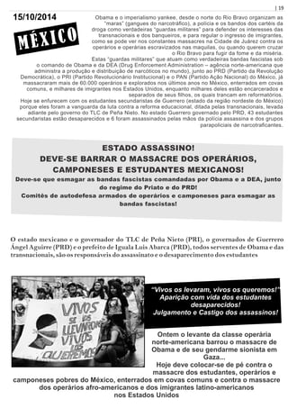 | 19
Obama e o imperialismo yankee, desde o norte do Rio Bravo organizam as
“maras” (gangues do narcotráﬁco), a polícia e os bandos dos cartéis da
droga como verdadeiras “guardas militares” para defender os interesses das
transnacionais e dos banqueiros, e para regular o ingresso de imigrantes,
como se pode ver nos constantes massacres na Cidade de Juárez contra os
operários e operárias escravizados nas maquilas, ou quando querem cruzar
o Rio Bravo para fugir da fome e da miséria.
Estas “guardas militares” que atuam como verdadeiras bandas fascistas sob
o comando de Obama e da DEA (Drug Enforcement Administration – agência norte-americana que
administra a produção e distribuição de narcóticos no mundo), junto ao PRD (Partido da Revolução
Democrática), o PRI (Partido Revolucionário Institucional) e o PAN (Partido Ação Nacional) do México, já
massacraram mais de 60.000 operários e explorados nos últimos anos no México, enterrados em covas
comuns, e milhares de imigrantes nos Estados Unidos, enquanto milhares deles estão encarcerados e
separados de seus ﬁlhos, os quais trancam em reformatórios.
Hoje se enfurecem com os estudantes secundaristas de Guerrero (estado da região nordeste do México)
porque eles foram a vanguarda da luta contra a reforma educacional, ditada pelas transnacionais, levada
adiante pelo governo do TLC de Peña Nieto. No estado Guerrero governado pelo PRD, 43 estudantes
secundaristas estão desaparecidos e 6 foram assassinados pelas mãos da polícia assassina e dos grupos
parapoliciais de narcotraﬁcantes.
ESTADO ASSASSINO!
DEVE-SE BARRAR O MASSACRE DOS OPERÁRIOS,
CAMPONESES E ESTUDANTES MEXICANOS!
Deve-se que esmagar as bandas fascistas comandadas por Obama e a DEA, junto
do regime do Priato e do PRD!
Comitês de autodefesa armados de operários e camponeses para esmagar as
bandas fascistas!
O estado mexicano e o governador do TLC de Peña Nieto (PRI), o governados de Guerrero
Ángel Aguirre (PRD) e o prefeito de Iguala Luis Abarca (PRD), todos serventes de Obama e das
transnacionais, são os responsáveis do assassinato e o desaparecimento dos estudantes
“Vivos os levaram, vivos os queremos!”
Aparição com vida dos estudantes
desaparecidos!
Julgamento e Castigo dos assassinos!
Ontem o levante da classe operária
norte-americana barrou o massacre de
Obama e de seu gendarme sionista em
Gaza...
Hoje deve colocar-se de pé contra o
massacre dos estudantes, operários e
camponeses pobres do México, enterrados em covas comuns e contra o massacre
dos operários afro-americanos e dos imigrantes latino-americanos
nos Estados Unidos
MÉXICO
15/10/2014
 