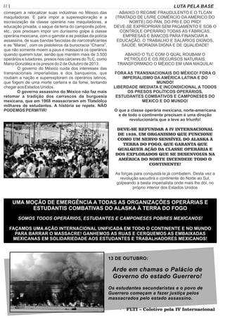 22 | Página LUTA PELA BASE
começam a relocalizar suas indústrias no México das
maquiladoras. E para impor a superexploração e a
escravização da classe operária nas maquiladoras, a
educação privada, o saque da terra do camponês pobre,
etc., pois precisam impor um duríssimo golpe à classe
operária mexicana, com o garrote e as pistolas da polícia
assassina, de suas bandas fascistas de narcotraﬁcantes
e as “Maras”, com os pistoleiros da burocracia “Charra”,
que não somente moem a paus e massacra os operários
quando querem lutar, senão que mantém mais de 3.500
operários e lutadores, presos nos cárceres do TLC, como
Mario González e os presos do 2 de Outubro de 2013.
O governo do México cuida dos interesses das
transnacionais imperialistas e dos banqueiros, que
roubam a nação e superexploram os operários latinos,
que fogem de uma morte certeira e da fome, tentando
chegar aos Estados Unidos.
O governo assassino do México não faz mais
retomar a tradição dos carrascos da burguesia
mexicana, que em 1968 massacraram em Tlatelolco
milhares de estudantes. A história se repete. NÃO
PODEMOS PERMITIR!
ABAIXO O REGIME FRAUDULENTO E O TLCAN
(TRATADO DE LIVRE COMÉRCIO DA AMÉRICO DO
NORTE) DO PAN, DO PRI E DO PRD!
DEVE-SE EXPROPRIAR SEM PAGAMENTO E SOB O
CONTROLE OPERÁRIO TODAS AS FÁBRICAS,
EMPRESAS E BANCOS PARA FINANCIAR A
EDUCAÇÃO, O TRABALHO E SALÁRIOS DIGNOS,
SAÚDE, MORADIA DIGNA E DE QUALIDADE!
ABAIXO O TLC COM O QUAL ROUBAM O
PETRÓLEO E OS RECURSOS NATURAIS,
TRANSFORMADO O MÉXICO EM UMA MAQUILA!
FORA AS TRANSNACIONAIS DO MÉXICO! FORA O
IMPERIALISMO DA AMÉRICA LATINA E DO
MUNDO!
LIBERDADE IMEDIATA E INCONDICIONAL A TODOS
OS PRESOS POLÍTICOS OPERÁRIOS,
ESTUDANTES COMBATIVOS E CAMPONESES DO
MÉXICO E DO MUNDO!
O que a classe operária mexicana, norte-americana
e de todo o continente precisam é uma direção
revolucionária que a leve ao triunfo!
DEVE-SE REFUNDAR A IV INTERNACIONAL
DE 1938, UM ORGANISMO QUE FUNCIONE
COMO UM NERVO SENSÍVEL DO ALASKA À
TERRA DO FOGO, QUE GARANTA QUE
QUALQUER AÇÃO DA CLASSE OPERÁRIA E
DOS EXPLORADOS QUE SE DESENVOLVA NA
AMÉRICA DO NORTE INCENDEIE TODO O
CONTINENTE!
As forças para conquistá-la já combatem. Desta vez a
revolução sacudirá o continente do Norte ao Sul,
golpeando a besta imperialista onde mais lhe dói, no
próprio interior dos Estados Unidos
UMA MOÇÃO DE EMERGÊNCIA A TODAS AS ORGANIZAÇÕES OPERÁRIAS E
ESTUDANTIS COMBATIVAS DO ALASKA À TERRA DO FOGO
SOMOS TODOS OPERÁRIOS, ESTUDANTES E CAMPONESES POBRES MEXICANOS!
FAÇAMOS UMA AÇÃO INTERNACIONAL UNIFICADA EM TODO O CONTINENTE E NO MUNDO
PARA BARRAR O MASSACRE! GANHEMOS AS RUAS E CERQUEMOS AS EMBAIXADAS
MEXICANAS EM SOLIDARIEDADE AOS ESTUDANTES E TRABALHADORES MEXICANOS!
13 DE OUTUBRO:
Arde em chamas o Palácio de
Governo do estado Guerrero!
Os estudantes secundaristas e o povo de
Guerrero começam a fazer justiça pelos
massacrados pelo estado assassino.
· FLTI – Coletivo pela IV Internacional· FLTI – Coletivo pela IV Internacional
 