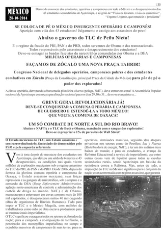 | 23
MÉXICO
28-10-2014
Diante do massacre dos estudantes, operários e camponeses em todo o México e o desaparecimento dos
43 estudantes secundaristas de Ayotzinapa, e ao grito de “Vivos os levaram, vivos os queremos!”,
“Urgente Urgente, que renuncie o presidente”
SE COLOCA DE PÉ O MÉXICO INSURGENTE OPERÁRIO E CAMPONÊS!
Aparição com vida dos 43 estudantes! Julgamento e castigo aos assassinos do povo!
Abaixo o governo do TLC de Peña Nieto!
E o regime da fraude do PRI, PAN e do PRD, todos serventes de Obama e das transnacionais.
Todos responsáveis pelo assassinato e desaparecimento dos estudantes!
Deve-se esmagar as bandas fascistas do narcotráﬁco comandadas por Obama e a DEA
MILÍCIAS OPERÁRIAS E CAMPONESAS
FAÇAMOS DE ZÓCALO UMA NOVA PRAÇA TAHRIR!
Congresso Nacional de delegados operários, camponeses pobres e dos estudantes
combativos em Zócalo (Praça da Constituição, principal Praça da Cidade do México) para pôr de pé o
poder dos explorados!
A classe operária, derrotando a burocracia pistoleira charra (pelega, NdT.), deve entrar em cena! AAssembleia Popular
nacionaldeAyotzinapaconvocaaparalisaçãonacionalparaos dias29,30e31...deve-seconquistara...
GREVE GERAL REVOLUCIONÁRIA JÁ!
DEVE-SE CONQUISTAR A COMUNA OPERÁRIA E CAMPONESA
DE GUERRERO E ESTENDÊ-LAA TODO MÉXICO!
QUE VOLTE A COMUNA DE OAXACA!
UM SÓ COMBATE DE NORTE A SUL DO RIO BRAVO!
Abaixo o NAFTA e o TLC de Bush e Obama, manchado com o sangue dos explorados!
Deve-se expropriar o 1% de parasitas de Wall Street!
O Estado mexicano do TLC, um Estado assassino e
contrarrevolucionário, fantasiado de democrático pelo
FSM e pela esquerda reformista
Vem à tona depois do massacre dos estudantes em
Ayotzinapa, que deixou um saldo de 6 mortos e 43
desaparecidos, as condições nas quais vivem
milhões de explorados mexicanos sob o regime assassino
do TLC do PRI, do PAN e do PRD. Desde 2006, depois da
derrota da gloriosa comuna operária e camponesa de
Oaxaca, o Estado assassino mexicano, suas forças
repressivas e as gangues do narcotráﬁco, sob o amparo e o
comando da DEA (Drug Enforcement Administration,
agência norte-americana de controle e administração dos
cartéis de droga no mundo. NdT.) e de Obama,
massacraram e enterraram em covas comuns mais de 100
mil explorados, e desapareceram outros 40 mil (segundo
cifras de organismos de Direitos Humanos). Tudo para
impor o TLC e o México Maquila, com milhões de
trabalhadores como mão de obra escrava produzindo para
as transnacionaisimperialistas.
O TLC signiﬁcou o ataque a todos os setores explorados da
nação; para o camponês a re-imposição do latifúndio, a
penetração dos monopólios imperialistas no campo e
expulsões massivas de camponeses de suas terras; para os
operários, demissões massivas, seguidas dos ataques
privatistas nos setores como do Petróleo, Luz y Fuerza
(Distribuidora de energia, NdT.), e ter um dos salários mais
baixos do mundo; e para os estudantes, o avanço da
Reforma Educacional a serviço do imperialismo, que entre
outras coisas vem de liquidar quase todas as escolas
secundárias rurais, sendo Ayotzinapa um bastião da
resistência contra a Reforma. Mas, antes de tudo, a
imposição do TLC no México signiﬁcou para o conjunto da
naçãoestaracorrentadaaumregimeassassino, quegaranta
 