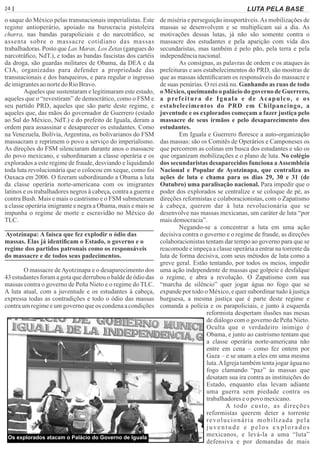 24 | Página LUTA PELA BASE
o saque do México pelas transnacionais imperialistas. Este
regime antioperário, apoiado na burocracia pistoleira
charra, nas bandas parapoliciais e do narcotráﬁco, se
assenta sobre o massacre cotidiano das massas
trabalhadoras. Posto que Las Maras, Los Zetas (gangues do
narcotráﬁco, NdT.), e todas as bandas fascistas dos cartéis
da droga, são guardas militares de Obama, da DEA e da
CIA, organizadas para defender a propriedade das
transnacionais e dos banqueiros, e para regular o ingresso
deimigrantesaonortedo RioBravo.
Aqueles que sustentaram e legitimaram este estado,
aqueles que o “revestiram” de democrático, como o FSM e
seu partido PRD, aqueles que são parte deste regime, e
aqueles que, das mãos do governador de Guerrero (estado
ao Sul do México, NdT.) e do prefeito de Iguala, deram a
ordem para assassinar e desaparecer os estudantes. Como
na Venezuela, Bolívia, Argentina, os bolivarianos do FSM
massacram e reprimem o povo a serviço do imperialismo.
As direções do FSM silenciaram durante anos o massacre
do povo mexicano, e subordinaram a classe operária e os
explorados a este regime de fraude, desviando e liquidando
toda luta revolucionária que o colocou em xeque, como foi
Oaxaca em 2006. O ﬁzeram subordinando a Obama a luta
da classe operária norte-americana com os imigrantes
latinos e os trabalhadores negros à cabeça, contra a guerra e
contra Bush. Mais e mais o castrismo e o FSM submeteram
a classe operária imigrante e negra a Obama, mais e mais se
impunha o regime de morte e escravidão no México do
TLC.
Ayotzinapa: A faísca que fez explodir o ódio das
massas. Elas já identiﬁcam o Estado, o governo e o
regime dos partidos patronais como os responsáveis
do massacre e de todos seus padecimentos.
O massacre deAyotzinapa e o desaparecimento dos
43 estudantes foram a gota que derrubou o balde de ódio das
massas contra o governo de Peña Nieto e o regime do TLC.
A luta atual, com a juventude e os estudantes à cabeça,
expressa todas as contradições e todo o ódio das massas
contra um regime e um governo que os condena a condições
de miséria e perseguição insuportáveis.As mobilizações de
massas se desenvolvem e se multiplicam sai a dia. As
motivações dessas lutas, já não são somente contra o
massacre dos estudantes e pela aparição com vida dos
secundaristas, mas também é pelo pão, pela terra e pela
independêncianacional.
As consignas, as palavras de ordem e os ataques às
prefeituras e aos estabelecimentos do PRD, são mostras de
que as massas identiﬁcaram os responsáveis do massacre e
de suas penúrias. O rei está nu. Ganhando as ruas de todo
o México, queimando o palácio do governo de Guerrero,
a prefeitura de Iguala e de Acapulco, e os
estabelecimentos do PRD em Chilpancingo, a
juventude e os explorados começam a fazer justiça pelo
massacre de seus irmãos e pelo desaparecimento dos
estudantes.
Em Iguala e Guerrero ﬂoresce a auto-organização
das massas: são os Comitês de Operários e Camponeses os
que percorrem as colinas em busca dos estudantes e são os
que organizam mobilizações e o plano de luta. No colégio
dos secundaristas desaparecidos funciona aAssembleia
Nacional e Popular de Ayotzinapa, que centraliza as
ações de luta e chama para os dias 29, 30 e 31 (de
Outubro) uma paralisação nacional. Para impedir que o
poder dos explorados se centralize e se coloque de pé, as
direções reformistas e colaboracionistas, com o Zapatismo
à cabeça, querem dar à luta revolucionária que se
desenvolve nas massas mexicanas, um caráter de luta “por
maisdemocracia”.
Negando-se a concentrar a luta em uma ação
decisiva contra o governo e o regime de fraude, as direções
colaboracionistas tentam dar tempo ao governo para que se
reacomode e impeça a classe operária a entrar na torrente da
luta de forma decisiva, com seus métodos de luta como a
greve geral. Estão tentando, por todos os meios, impedir
uma ação independente de massas que golpeie e desfalque
o regime, e abra a revolução. O Zapatismo com sua
“marcha de silêncio” quer jogar água no fogo que se
expande por todo o México, e quer subordinar tudo à justiça
burguesa, a mesma justiça que é parte deste regime e
comanda a polícia e os parapoliciais, e junto à esquerda
reformista despertam ilusões nas mesas
de diálogo com o governo de Peña Nieto.
Oculta que o verdadeiro inimigo é
Obama, e junto ao castrismo tentam que
a classe operária norte-americana não
entre em cena – como fez ontem por
Gaza – e se unam a eles em uma mesma
luta.AIgreja também tenta jogar água no
fogo clamando “paz” às massas que
desatam sua ira contra as instituições do
Estado, enquanto elas levam adiante
uma guerra sem piedade contra os
trabalhadoreseo povo mexicano.
A todo custo, as direções
reformistas querem deter a torrente
revolucionária mobilizada pela
juventude e pelos explorados
mexicanos, e levá-la a uma “luta”
defensiva e por demandas de mais
Os explorados atacam o Palácio do Governo de Iguala
 