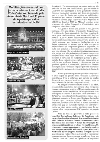 | 25
democracia. Em momentos que as massas avançam dia
após dia em sua luta revolucionária, que no estado de
Guerrerro não reconhecem o novo governador interino
Ortega, e incendeiam sua casa, quer dizer, em momentos
que o regime de fraude está totalmente debilitado e
encurralado pela luta dos explorados, setores da esquerda
reformista (como o grupo satélite do PTS da Argentina, da
LER-QI no Brasil, o MTS no México) levantam como
programa de poder Assembleia Constituinte para
conquistar“maisdemocracia”.
Mas, para as massas que ganham as ruas, já ﬁcou
claro que o problema não é os 43 estudantes desaparecidos.
O problema é a fome, as condições de vida e o regime de
terror que o estado mexicano e sua “democracia” impõem
junto da DEA e de Obama. Não haverá democracia para as
massas exploradas mexicanas sem derrotar o governo e o
estado assassino; sem esmagar as bandas fascistas e as
forças repressivas do estado, que a cada vez que os
trabalhadores e os camponeses pobres se organizam, os
mata; sem expulsar as transnacionais e expropriar todos
seus bens e terras. Não haverá democracia para as massas,
nem justiça, nem solução às suas penúrias sem romper com
o imperialismo e sem jogar fora o TLC. A Independência
nacional, a terra para os camponeses pobres, o pão, o
trabalho digno e a justiça pelos explorados massacrados, só
poderão ser resolvidas íntegra e efetivamente por um
governo operário e camponês, apoiado nas massas
autoorganizadas e armadas, imposto por uma insurreição
triunfante sobre as ruínas do regime infame e de fraude do
TLC.
Só este governo, o governo operário e camponês, é
o único capaz de garantir uma verdadeira Assembleia
Constituinte livre e soberana que garanta as tarefas
democráticas revolucionárias de romper com o
imperialismoedarterraaoscamponesespobres.
As direções colaboracionistas como as do FSM,
colocam todas suas forças para separar a luta por justiça
contra o massacre que percorre o México, das demandas do
conjunto dos setores explorados, da luta para acabar com
este regime da censura. A política de “mais democracia” e
de “paz” da esquerda reformista desarma as massas ante a
luta que devem dar, e as deixa à mercê do ataque das bandas
fascistas que continuam agindo. Mais uma vez o
Zapatismo, como em 2006, desarma as massas e esconde as
armas para que os explorados tenham que enfrentar o
regime de mãos vazias. Assim, não fazem mais do que
cuidar e salvar este governo do TLC, quer dizer, ao próprio
Obama.
Mas as massas ignoram a cada passo os
conselhos dos senhores dirigentes do Zapatismo e da
esquerda reformista, e longe de ﬁcar em silêncio, fazem
ouvir cada vez mais forte sua voz e seu combate. A luta
das massas não se detém! A faísca da sublevação dos
estudantes já incendiou o prado do México Rebelde. Os
explorados ganham as praças e as ruas de todo o país.A
luta não pode ser detida!Achama de Iguala, Guerrero e
Michoacán devem chegar à Zócalo e esmagar o estado
assassino e seu regime. Deve-se desenvolver e centralizar
os organismos de duplo poder que se colocam de pé em
Guerrero como os Comitês de Operários e Camponeses
Mobilizações no mundo na
jornada internacional do dia
22 de Outubro chamada pela
Assembleia Nacional Popular
de Ayotzinapa e dos
estudantes da UNAM
Praça do Zócalo, México
Barcelona, Espanha
Berlim, Alemanha
Buenos Aires, Argentina
 