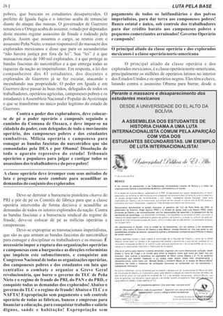 26 | Página LUTA PELA BASE
pobres, que buscam os estudantes desaparecidos. O
prefeito de Iguala fugiu e o interino acaba de renunciar
diante do ataque das massas. O governador de Guerrero
renunciou e Ortega acaba de assumir, votado por deputados
deste mesmo regime assassino de fraude e rodeado pela
polícia. Assim que assumiu o cargo, se reuniu com o
assassino Peña Nieto, o maior responsável do massacre dos
explorados mexicanos e disse que para os secundaristas
“não haverá justiça por fora da lei”. Sua “lei” é a que
massacrou mais de 100 mil explorados, é a que protege as
bandas fascistas do narcotráﬁco e a que entrega todas as
riquezas da nação ao imperialismo. Em resposta, a lei dos
companheiros dos 43 estudantes, dos docentes e
explorados de Guerrero já se fez escutar, atacando e
incendiando sua propriedade. O poder em Iguala e em
Guerrero deve passar às boas mãos, delegados de todos os
trabalhadores, operários agrícolas, camponeses pobres e os
estudantes àAssembleia Nacional e Popular deAyotzinapa
e que se transforme no único poder legítimo do estado de
Guerrero.
Contra o poder dos exploradores, deve colocar-
se de pé o poder operário e camponês seguindo o
caminho da Comuna de Oaxaca, e deve impor-se na
cidadela do poder, com delegados de todo o movimento
operário, dos camponeses pobres e dos estudantes
combativos. Milícia operária e camponesa para
esmagar as bandas fascistas do narcotráﬁco que são
comandadas pela DEA e por Obama! Dissolução de
todo o aparato repressivo do estado! Tribunais
operários e populares para julgar e castigar todos os
assassinos dos trabalhadores edo povo pobre!
A classe operária deve irromper com seus métodos de
luta e programa neste combate para acaudilhar as
demandas do conjunto dos explorados
Deve-se derrotar a burocracia pistoleira charra do
PRI e pôr de pé os Comitês de fábrica para que a classe
operária intervenha de forma decisiva e acaudilhe as
demandas de todos os setores explorados da nação. Contra
as bandas fascistas e a burocracia sindical do regime de
fraude, deve-se colocar de pé as milícias operárias e
camponesas.
Deve-se expropriar as transnacionais imperialistas,
que são as que armam as bandas fascistas do narcotráﬁco
para esmagar e disciplinar os trabalhadores e as massas. É
necessário impor a ruptura das organizações operárias
e camponesas com a burguesia e as direções reformistas
que impõem este submetimento, e conquistar um
Congresso Nacional de todas as organizações operárias,
dos camponeses pobres e dos estudantes em luta que
centralize o combate e organize a Greve Geral
revolucionária, que barre o governo do TLC de Peña
Nieto e o regime de fraude do PRI, do PAN e do PRD, e
conquiste todas as demandas dos explorados! Abaixo o
governo do TLC e o regime de fraude!Abaixo o TLC e o
NAFTA! Expropriação sem pagamento e sob controle
operário de todas as fábricas, bancos e empresas para
ﬁnanciara educação, para conquistartrabalho e salário
dignos, saúde e habitação! Expropriação sem
pagamento de todos os latifundiários e dos polvos
imperialistas, para dar terra aos camponeses pobres!
Banco estatal e único, sob controle dos trabalhadores
para dar crédito barato aos camponeses pobres e
pequenos comerciantes arruinados! Governo Operário
ecamponês!
O principal aliado da classe operária e dos explorados
mexicanoséaclasseoperárianorte-americana
O principal aliado da classe operária e dos
explorados mexicanos, é a classe operária norte-americana,
principalmente os milhões de operários latinos no interior
dos Estados Unidos e os operários negros. Eles têm a chave,
lutando contra o assassino Obama para barrar, desde o
DESDE A UNIVERSIDADE DO EL ALTO DA
BOLÍVIA
A ASSEMBLEIA DOS ESTUDANTES DE
HISTORIA CHAMA A UMA LUTA
INTERNACIONALISTA COMUM PELA APARIÇÃO
COM VIDA DOS
ESTUDANTES SECUNDARISTAS. UM EXEMPLO
DE LUTA INTERNACIONALISTA!
Perante o massacre e desaparecimento dos
estudantes mexicanos
 