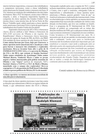 | 27
interior da besta imperialista, o massacre dos trabalhadores
e camponeses mexicanos, como a classe trabalhadora
norte-americana fez lutando contra o massacre em Gaza. O
TLC destruiu as condições dos trabalhadores dos dois lados
da fronteira. Mas o TLC foi imposto, assim como o México
maquila, e além, a burguesia imperialista liquidou as
conquistas da classe operária dos Estados Unidos! Uma
mesma classe e uma mesma luta, do Sul ao Norte do Rio
Bravo! Trabalho igual, salário igual para a classe operária
norte-americana e mexicana! Esse é o grito de guerra que os
trabalhadoresdos EstadosUnidos devemadotar!
Superando a burocracia daAFL-CIO e a burocracia
charra, deve-se uniﬁcar a luta! Abaixo a burocracia da
AFL-CIO servente de Obama e do regime dos
Republicratas! Abaixo a burocracia charra mexicana,
servente do regime de fraude do PRI, do PAN e do PRD!
Pela unidade da classe operária de toda América do Norte!
Como ontem ﬁzeram por Gaza, hoje por Guerrero: a
classe operária norte-americana deve encabeçar a luta
para barrar o massacre dos estudantes e explorados
mexicanos. Deve-se levantar bem alto o grito de O
INIMIGO ESTÁ EM CASA, e é o governo de Obama,
da CIA e da DEA, que armam as bandas fascistas!
Todos somos estudantes de Ayotzinapa! Todos somos
Michael Brown, Vonderrit Myers e todos os jovens
negros e latinos massacrados pela polícia assassina de
Obama e sua “migra” (polícia de imigração, NdT.)
fascista! Abaixo o NAFTA e o TLC de Bush e Obama,
manchado com o sangue dos explorados! Deve-se
expropriar o 1% de parasitas de Wall Street! Liberdade
atodos os presos políticosdo México,EUAedo mundo!
A classe operária e as massas mexicanas necessitam de
uma direçãorevolucionária
A luta atual da classe operária mexicana é uma luta contra
as direções que submeteram o México ao regime infame de
fraude, e que submeteram dentro dos EUA a Obama.
Ameaçando explodir pelos ares o regime do TLC e entrar
na besta imperialista, coloca em questão o pacto de Obama
e Castro, com o qual o castrismo, entregando Cuba ao
imperialismo e subordinando a classe operária norte-
americana a Obama, querem garantir “zona de paz” na
América Latina para a exploração das transnacionais.Aluta
revolucionária que a classe operária e as massas mexicanas
empreendem hoje necessita das condições da vitória e uma
direção revolucionária, que leve seu combate ao triunfo.
Esse é o programa da IV Internacional de 1938. Esta
direção só poderá ser conquistada sob as ruínas das
direções traidoras do FSM, que a cada passo tentam destruir
o que as massas constroem e conquistam em seus combates.
Como levantava a IV Internacional nos anos 30, é
necessário por de pé um partido revolucionário único em
todo o continente, “assim, pois, para os bolcheviques
leninistas não há nenhuma tarefa mais importante que a de
estabelecer a conexão e mais tarde a uniﬁcação entre as
diferentes partes da organização proletária do continente,
criando um organismo tão bem constituído que qualquer
vibração revolucionária que ocorra na Patagônia
repercuta imediatamente como transmitida por um sistema
nervoso perfeito, nas organizações proletárias
revolucionárias dos Estados Unidos. Enquanto tal coisa
não se realize, a tarefa dos bolcheviques leninistas no
continenteamericanonãoterásido levadaacabo”.
Comitê redator do Democracia Obrera
Publicações do
Editorial Socialista
Rudolph Klement
 