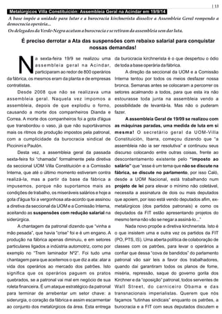 | 13
Metalúrgicos Villa Constituición: Assembleia Geral na Acindar em 19/9/14
A base impõe a unidade para lutar e a burocracia kirchnerista dissolve a Assembleia Geral rompendo a
democracia operária...
Osdelegados da Verde-Negra acatam a burocracia eseretiram da assembleiasemdar luta.
É preciso derrotar a Ata das suspensões com rebaixo salarial para conquistar
nossas demandas!
a sexta-feira 19/9 se realizou uma
Nassembleia geral na Acindar,
participaram ao redor de 800 operários
da fábrica, os mesmos eram da planta e de empresas
contratistas.
Desde 2008 que não se realizava uma
assembleia geral. Naquela vez impomos a
assembleia, depois de que explodiu o forno,
causando a morte dos companheiros Dianda e
Correa. A morte dos companheiros foi a gota d'água
que transbordou o vaso, já que não suportávamos
mais os ritmos de produção impostos pela patronal,
com a cumplicidade da burocracia sindical de
Piccinini e Paulón.
Desta vez, a assembleia geral da passada
sexta-feira foi “chamada” formalmente pela diretiva
da seccional UOM Villa Constituición e a Comissão
Interna, que até o último momento estiveram contra
realizá-la, mas a partir da base da fábrica a
impusemos, porque não suportamos mais as
condições de trabalho, os miseráveis salários e hoje a
gota d'água foi a vergonhosa ata-acordo que assinou
a diretiva da seccional da UOM e a Comissão Interna,
aceitando as suspensões com redução salarial na
siderúrgica.
A chantagem da patronal dizendo que “vinha a
mão pesada”, que havia “crise” foi e é um engano. A
produção na fábrica apenas diminuiu, e em setores
particulares ligados a indústria automotriz, como por
exemplo no “Trem laminador Nº2”. Foi tudo uma
chantagem para que aceitemos o que diz a ata: atar a
vida dos operários ao mercado dos patrões. Isto
signiﬁca que os operários paguem os pratos
quebrados, se a patronal vai mal em negócio de sua
roleta ﬁnanceira. É um ataque estratégico da patronal
para terminar de arrebentar um setor chave: a
siderurgia, o coração da fábrica e assim escarmentar
ao conjunto dos metalúrgicos da área. Esta entrega
da burocracia kirchnerista é o que despertou o ódio
de toda a base operária da fábrica.
A direção da seccional da UOM e a Comissão
Interna tentou por todos os meios desfazer nossa
bronca. Semanas antes se colocaram a percorrer os
setores acalmando a todos, para que esta ira não
estourasse toda junta na assembleia vendo a
possibilidade de levantá-la. Mas não o puderam
fazer.
A assembleia Geral de 19/09 se realizou com
as máquinas paradas, uma medida de luta em si
mesma! O secretário geral da UOM-Villa
Constituición, Ibarra, começou dizendo que “a
assembleia não ia ser resolutiva” e continuou seus
discurso colocando entre outras coisas, frente ao
descontentamento existente pelo “imposto ao
salário” que “esse é um tema que não se discute na
fábrica, se discute no parlamento, por isso Caló,
desde a UOM Nacional, está trabalhando num
projeto de lei para elevar o mínimo não coletável,
necessita a assinatura de dois ou mais deputados
que apoiem, por isso está vendo deputados aﬁm, ex-
metalúrgicos (dos partidos patronais) e como os
deputados da FIT estão apresentando projetos do
mesmo tema não vão se negar a assiná-lo...”
Nada novo propõe a diretiva kirchnerista. Isto é
o que insistem uma e outra vez os partidos da FIT
(PO, PTS, IS). Uma aberta política de colaboração de
classes com os patrões, para levar o operários a
conﬁar que dessa “cova de bandidos” do parlamento
patronal vão sair leis a favor dos trabalhadores,
quando daí garantiram todos os planos de fome,
miséria, repressão, saque do governo gorila dos
Kirchner e da “oposição” patronal, todos serventes de
Wall Street, do carniceiro Obama e das
transnacionais imperialistas. Querem que nós
façamos “lutinhas sindicais” enquanto os patrões, a
burocracia e a FIT com seus deputados discutem e
 