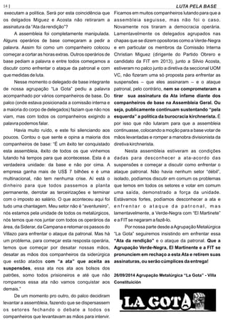14 | Página
executam a política. Será por esta coincidência que
os delgados Miguez e Acosta não retiraram a
assinatura da “Ata da rendição”?
A assembleia foi completamente manipulada.
Alguns operários de base começaram a pedir a
palavra. Assim foi como um companheiro colocou
começar a cortar as horas extras. Outros operários de
base pediam a palavra e entre todos começamos a
discutir como enfrentar o ataque da patronal e com
que medidas de luta.
Nesse momento o delegado de base integrante
de nossa agrupação “La Gota” pediu a palavra
acompanhado por vários companheiros de base. Do
palco (onde estava posicionada a comissão interna e
a maioria do corpo de delegados) faziam que não nos
viam, mas com todos os companheiros exigindo a
palavra podemos falar.
Havia muito ruído, e este foi silenciando aos
poucos. Contou o que sente e opina a maioria dos
companheiros de base: “É um êxito ter conquistado
esta assembleia, êxito de todos os que vinhemos
lutando há tempos para que acontecesse. Esta é a
verdadeira unidade: da base e não por cima. A
empresa ganha mais de US$ 7 bilhões e é uma
multinacional, não tem nenhuma crise. Aí está o
dinheiro para que todos passemos a planta
permanente, derrotar as terceirizações e terminar
com o imposto ao salário. O que aconteceu aqui foi
tudo uma chantagem. Meu setor não é “aventureiro”,
nós estamos pela unidade de todos os metalúrgicos,
nós temos que nos juntar com todos os operários da
área, da Siderar, da Campana e retomar os passos do
Villazo para enfrentar o ataque da patronal. Mas há
um problema, para começar esta resposta operária,
temos que começar por desatar nossas mãos,
desatar as mãos dos companheiros da siderúrgica
que estão atados com “a ata” que aceita as
suspensões, essa ata nos ata aos bolsos dos
patrões, somo todos prisioneiros e até que não
rompamos essa ata não vamos conquistar aos
demais.”
De um momento pro outro, do palco decidiram
levantar a assembleia, fazendo que se dispersassem
os setores fechando o debate a todos os
companheiros que levantavam as mãos para intervir.
Ficamos em muitos companheiros lutando para que a
assembleia seguisse, mas não foi o caso.
Novamente nos tiraram a democracia operária.
Lamentavelmente os delegados agrupados nas
chapas que se dizem opositoras como a Verde-Negra
e em particular os membros da Comissão Interna
Christian Miguez (dirigente do Partido Obrero e
candidato da FIT em 2013), junto a Silvio Acosta,
estiveram no palco junto a diretiva da seccional UOM
VC, não ﬁzeram uma só proposta para enfrentar as
suspensões – que eles assinaram – e o ataque
patronal, pelo contrário, nem se comprometeram a
tirar sua assinatura da Ata infame diante dos
companheiros de base na Assembleia Geral. Ou
seja, publicamente continuam sustentando “pela
esquerda” a política da burocracia kirchnerista. É
por isso que não lutaram para que a assembleia
continuasse, colocando a moção para a base votar de
mãos levantadas e romper a manobra divisionista da
diretiva kirchnerista.
Nesta assembleia estiveram as condições
dadas para desconhecer a ata-acordo das
suspensões e começar a discutir como enfrentar o
ataque patronal. Não havia nenhum setor “débil”,
isolado, podíamos discutir em comum os problemas
que temos em todos os setores e votar em comum
uma saída, demonstrado a força da unidade.
Estávamos fortes, podíamos desconhecer a ata e
e n f r e n t a r o a t a q u e d a p a t r o n a l , m a s
lamentavelmente, a Verde-Negra com “El Martinete”
e a FITse negaram a fazê-lo.
Por nossa parte desde aAgrupação Metalúrgica
“La Gota” seguiremos insistindo em enfrentar essa
“Ata da rendição” e o ataque da patronal. Que a
Agrupação Verde-Negra, El Martinente e a FIT se
pronunciem em rechaço a esta Ata e retirem suas
assinaturas, ou serão cúmplices da entrega!
26/09/2014 Agrupação Metalúrgica “La Gota” - Villa
Constituición
LUTA PELA BASE
 
