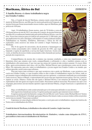 | 17
Marikana, África do Sul
À família Brown e à classe trabalhadora negra
nos Estados Unidos:
Nós, o Comitê de luta de Marikana, estamos muito comovidos pela
morte de Michael Brown, um ﬁlho que foi morto pela polícia de Ferguson, da
mesma forma que foram assassinados nossos irmãos, aqui em Marikana, pela
políciasul-Africana.
Aqui, 34 trabalhadores foram mortos, mais de 70 feridos e cerca de
250 foram presos no ano de 2012, nas minas de Lonmin, da mesma forma que
seu ﬁlho foi covardemente barbarizado pelo policial Darren Wilson, com seis
tiros. Nossa luta começou para reivindicar um aumento de 12.500 rands, para
que pudéssemos ter uma vida digna, enfrentando o Cosatu (sindicato traidor).
Trabalhadores na Namíbia, Zimbabwe, Botswana e África do Sul são
explorados como escravos nas minas de Lonmin e Anglo American, em
Marikana.
Dia 16 de agosto foi aniversário, dia de protesto e homenagem aos
nossos irmãos assassinados sob o mando do governo do ANC, que segue
impondo o regime do apartheid, a serviço da Anglo American. Assim como
vocês, as famílias de nossos irmãos assassinados estão clamando por justiça e
puniçãodos responsáveis.
Compartilhamos da mesma dor e estamos nas mesmas condições, e estes nos impulsionam à luta.
Queremos dizer que estamos com vocês, compartilhando o sofrimento e a dor, e também estamos com os
trabalhadores afro-americanos. É por isso que nas minas de Lonmin já não existem somente 14 cruzes Além
delas, agora acrescentamos mais uma, a de seu ﬁlho, Michael Brown, que consideramos como um de nossos
ﬁlhos. Ele representa, para nós, todos os trabalhadores e jovens negros nos Estados Unidos e no mundo, que
sofremopressão, assimcomoaquesofremos.
Para que nunca mais aconteça o que aqui aconteceu com a gente em Marikana, o que aconteceu com
vocês nos Estados Unidos, e o que acontece todos os dias a todos os trabalhadores negros na África, onde os
governantes negros trabalham para multinacionais que nos oprimem, e continuam mantendo-nos acorrentados
como escravos, abaixo a Obama, o representante dos escravistas que saqueiam nossos países. Por isso, é preciso
separar as coisas. Obama e Zuma não são iguais a Michael Brown e aos mineiros de Marikana. Os negros
exploradores não são iguais aos negros escravizados. Precisamos uniﬁcar nossa luta. Precisamos nos unir e nos
reagrupar, para termos um movimento operário capaz de derrotar Obama, aAngloAmerican e o capitalismo no
mundo!
Hoje,os trabalhadoresestãosendo torturadospor se levantarparadefenderos seus direitos.
Nós seguiremoslutandoporjustiça.Exigimosjustiçaporaquelesquemataramnossos irmãos!
Exigimos justiça pelo fuzilamento a sangue frio do ﬁlho de vocês! Somos todos Michael Brown! Somos
todos mineirosde Marikana!LiberdadeagoraparaMumiaAbu Jamale todos os nossos irmãosreféns emprisões
escravistasno mundo!Nuncamaissozinhos!
Esperamos ter uma relação sólida de luta junto a vocês para unir os trabalhadores negros daAmérica do
Nortecomos trabalhadoresdaÁfrica.
Comitêdeluta deMarikana,trabalhadores das minas deLonmin eAngloAmerican
Trabalhadores Internacionalistas Revolucionários de Zimbabwe, votados como delegados da ZTUC,
parauniﬁcaralutacomos trabalhadoresdeMarikana
23/09/2014
Michael Brown
 
